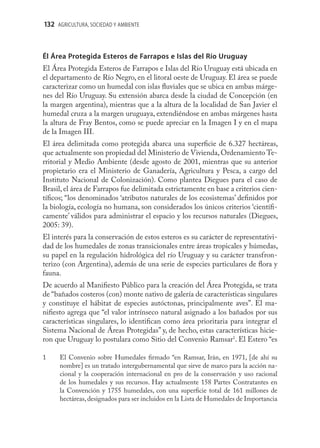 132 AGRICULTURA, SOCIEDAD Y AMBIENTE



Él Área Protegida Esteros de Farrapos e Islas del Río Uruguay
El Área Protegida Esteros de Farrapos e Islas del Río Uruguay está ubicada en
el departamento de Río Negro, en el litoral oeste de Uruguay. El área se puede
caracterizar como un humedal con islas ﬂuviales que se ubica en ambas márge-
nes del Río Uruguay. Su extensión abarca desde la ciudad de Concepción (en
la margen argentina), mientras que a la altura de la localidad de San Javier el
humedal cruza a la margen uruguaya, extendiéndose en ambas márgenes hasta
la altura de Fray Bentos, como se puede apreciar en la Imagen I y en el mapa
de la Imagen III.
El área delimitada como protegida abarca una superﬁcie de 6.327 hectáreas,
que actualmente son propiedad del Ministerio de Vivienda, Ordenamiento Te-
rritorial y Medio Ambiente (desde agosto de 2001, mientras que su anterior
propietario era el Ministerio de Ganadería, Agricultura y Pesca, a cargo del
Instituto Nacional de Colonización). Como plantea Diegues para el caso de
Brasil, el área de Farrapos fue delimitada estrictamente en base a criterios cien-
tíﬁcos; “los denominados ‘atributos naturales de los ecosistemas’ deﬁnidos por
la biología, ecología no humana, son considerados los únicos criterios ‘cientíﬁ-
camente’ válidos para administrar el espacio y los recursos naturales (Diegues,
2005: 39).
El interés para la conservación de estos esteros es su carácter de representativi-
dad de los humedales de zonas transicionales entre áreas tropicales y húmedas,
su papel en la regulación hidrológica del río Uruguay y su carácter transfron-
terizo (con Argentina), además de una serie de especies particulares de ﬂora y
fauna.
De acuerdo al Maniﬁesto Público para la creación del Área Protegida, se trata
de “bañados costeros (con) monte nativo de galería de características singulares
y constituye el hábitat de especies autóctonas, principalmente aves”. El ma-
niﬁesto agrega que “el valor intrínseco natural asignado a los bañados por sus
características singulares, lo identiﬁcan como área prioritaria para integrar el
Sistema Nacional de Áreas Protegidas” y, de hecho, estas características hicie-
ron que Uruguay lo postulara como Sitio del Convenio Ramsar1. El Estero “es

1     El Convenio sobre Humedales ﬁrmado “en Ramsar, Irán, en 1971, [de ahí su
      nombre] es un tratado intergubernamental que sirve de marco para la acción na-
      cional y la cooperación internacional en pro de la conservación y uso racional
      de los humedales y sus recursos. Hay actualmente 158 Partes Contratantes en
      la Convención y 1755 humedales, con una superﬁcie total de 161 millones de
      hectáreas, designados para ser incluidos en la Lista de Humedales de Importancia
 