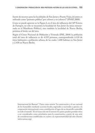 7. CONSERVACIÓN Y PRODUCCIÓN EN ÁREA PROTEGIDA: HISTORIA DE LOS USOS DE ESTEROS...   133



fuente de recursos para las localidades de San Javier y Puerto Viejo, (el estero es
utilizado como “pastoreo público” por colonos y no colonos)” (SNAP, 2008).
Como se puede apreciar en la Figura I, en el área de inﬂuencia del AP Esteros
de Farrapos, no sólo se encuentra la localidad de San Javier (la única mencio-
nada en el Maniﬁesto Público), sino también la localidad de Nuevo Berlín,
próxima al límite sur del área.
Según el Censo Nacional de Población y Vivienda (INE, 2004) la población
total del área de inﬂuencia es de 4.555 personas, correspondiendo 4.118 de
éstos habitantes a población urbana, de las cuales 1.680 habitan en San Javier
y 2.438 en Nuevo Berlín.




      Internacional de Ramsar”. Tiene como misión “la conservación y el uso racional
      de los humedales mediante acciones locales, regionales y nacionales y gracias a la
      cooperación internacional, como contribución al logro de un desarrollo sostenible
      en todo el mundo”. En el marco de este Convenio los países pueden postular sitios
      a ser considerados como prioritarios para la conservación, a partir de una serie
      de consideraciones establecidas en cuanto a la representatividad del sitio (fuente:
      www.ramsar.org).
 