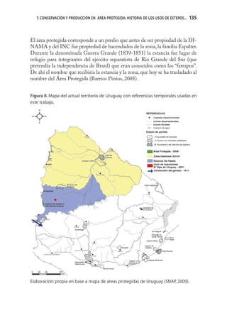 7. CONSERVACIÓN Y PRODUCCIÓN EN ÁREA PROTEGIDA: HISTORIA DE LOS USOS DE ESTEROS...   135



El área protegida corresponde a un predio que antes de ser propiedad de la DI-
NAMA y del INC fue propiedad de hacendados de la zona, la familia Espalter.
Durante la denominada Guerra Grande (1839-1851) la estancia fue lugar de
refugio para integrantes del ejercito separatista de Río Grande del Sur (que
pretendía la independencia de Brasil) que eran conocidos como los “farrapos”.
De ahí el nombre que recibiría la estancia y la zona, que hoy se ha trasladado al
nombre del Área Protegida (Barrios Pintos, 2005).


Figura II. Mapa del actual territorio de Uruguay con referencias temporales usadas en
este trabajo.




Elaboración: propia en base a mapa de áreas protegidas de Uruguay (SNAP, 2009).
 