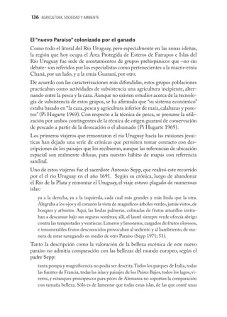 136 AGRICULTURA, SOCIEDAD Y AMBIENTE



El “nuevo Paraíso” colonizado por el ganado
Como todo el litoral del Río Uruguay, pero especialmente en las zonas isleñas,
la región que hoy ocupa el Área Protegida de Esteros de Farrapos e Islas del
Río Uruguay fue sede de asentamientos de grupos prehispánicos que –no sin
debate- son referidos por los especialistas como pertenecientes a la macro-etnia
Chaná, por un lado, y a la etnia Guaraní, por otro.
De acuerdo con las caracterizaciones más difundidas, estos grupos poblaciones
practicaban como actividades de subsistencia una agricultura incipiente, alter-
nando entre la pesca y la caza. Aunque no existen estudios acerca de la tecnolo-
gía de subsistencia de estos grupos, se ha aﬁrmado que “su sistema económico”
estaba basado en “la caza, pesca y agricultura inferior de maíz, calabazas y poro-
tos” (Pi Hugarte 1969). Con respecto a la técnica de pesca, se presume la utili-
zación por ambos contingentes de la técnica de origen guaraní de conservación
de pescado a partir de la desecación o el ahumado (Pi Hugarte 1969).
Los primeros viajeros que remontaron el río Uruguay hacia las misiones jesuí-
ticas han dejado una serie de crónicas que permiten tomar contacto con des-
cripciones de los paisajes que los recibieron, aunque las referencias de ubicación
espacial son realmente difusas, para nuestro hábito de mapas con referencia
satelital.
Uno de estos viajeros fue el sacerdote Antonio Sepp, que realizó este recorrido
por el el río Uruguay en el año 1691. Según su crónica, luego de abandonar
el Río de la Plata y remontar el Uruguay, el viaje estuvo plagado de numerosas
islas:
   ya a la derecha, ya a la izquierda, cada cual más grandes y más linda que la otra.
   Alegraba a los ojos y el corazón la vista de magníﬁcos árboles verdes, jamás vistos, de
   bosques y arbustos. Aquí, las lindas palmeras, colmadas de frutos amarillos invita-
   ban a descansar bajo sus seguras sombras; allí, el laurel siempre verde ofrecía abrigo
   contra las tempestades y ventiscas. Limeros y limoneros, cargados de frutos olorosos,
   e innumerables frutos desconocidos provocaban al sediento y al hambriento, de ma-
   nera de estar navegando en medio de otro Paraíso (Sepp 1971; 51).
Tanto la descripción como la valoración de la belleza escénica de este nuevo
paraíso no admitía comparación con las bellezas del mundo europeo, según el
padre Sepp:
   tanta pompa y magniﬁcencia no podía ser descrita. Todos los parques de Italia, todas
   las fuentes de Francia, todas las islas y paisajes de los Países Bajos, todos los lagos, vi-
   veros, y estanques principescos para peces de Alemania no soportan la comparación
   con tamaña belleza. Sólo es de lamentar que todas estas islas, de las que conté unas
 