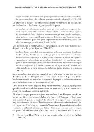 7. CONSERVACIÓN Y PRODUCCIÓN EN ÁREA PROTEGIDA: HISTORIA DE LOS USOS DE ESTEROS...   137



    sesenta río arriba, no sean habitadas por ningún alma viviente, desiertas y abandona-
    das como están. Sobre ellas [...] viven solamente animales salvajes (Sepp 1971; 52).
La referencia al “paraíso” no está dada solamente por la belleza del paisaje, sino
por la abundancia de alimentos, por ejemplo, de peces:
    hay aquí en superabundancia muchas clases de peces exquisitos, aunque no des-
    cubrí ninguno semejante a nuestras especies europeas. Yo mismo atrapé algunos,
    sin anzuelo ni red. Basta con juntar las manos, sumergirlas y cerrarlas en el agua y
    retirarlas luego velozmente. El agua hormiguea de tantos peces. Y cuando los rayos
    solares calientan un poco esas aguas los peces saltan incesantemente y hasta caen
    sobre los navíos que por allí pasan (Sepp 1971; 52).
Con esto concide el padre Cattáneo, cuya expedición tuvo lugar algunos años
después que la del padre Sepp, en 1729-1730:
    las playas de uno y otro lado son generalmente un bosque continuo o de palmas o
    de otros árboles, distintos de los nuestros, y que en su mayor parte conservan las
    hojas todo el año. Sobre éstos se ven de cuando en cuando bellísimas aves, grandes
    y pequeñas, de varios colores, que sería largo describir (...) Hay muchísimos papa-
    gayos de muchas especies. Entre los animales terrestres que frecuentan esos bosques
    además de los jabalíes2 (...) los más comunes son los tigres, los cuales muchas veces
    están sentados en la playa mirando las balsas que pasan (Cattáneo y Gervasoni,
    1941, 79).
Son escasas las referencias de estas crónicas en relación a los habitantes nativos
de esta zona del río Uruguay, pero -como inﬁere el propio Sepp- con tantas
bondades naturales era previsible la existencia de grupos cazadores-recolectores
tanto en las islas como en las márgenes del río.
Unos años antes de que el padre Sepp remontara el río Uruguay, aquel paraíso
que el había descripto había comenzado a ser colonizado, de una manera silen-
ciosa y no planiﬁcada desde la metrópoli.
Al mismo tiempo que estos viajeros remontaban el río Uruguay, sucedía un
hecho anecdótico que marcaría la historia futura del Uruguay: el ingreso de
unas cabezas de ganado a través de las islas del río Uruguay -que se produjo a
muy poca distancia del actual Área Protegida de Farrapos, en la conﬂuencia del
río Negro con el río Uruguay- marcaría “la aurora de la ganadería nacional da
comienzo al ordenar Hernandarias la introducción de terneras en 1611 según
el capitán Pedro Gutiérrez en 1612 en territorio de las actuales islas del Vizcaí-

2      Segun el prof. Daniel Vidart, reﬁere a los pecaríes o chanchos de monte (Vidart,
       2002a, 79).
 