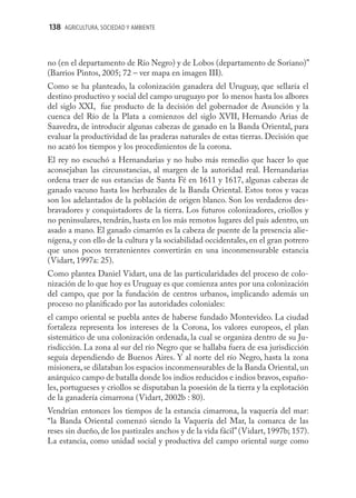 138 AGRICULTURA, SOCIEDAD Y AMBIENTE



no (en el departamento de Río Negro) y de Lobos (departamento de Soriano)”
(Barrios Pintos, 2005; 72 – ver mapa en imagen III).
Como se ha planteado, la colonización ganadera del Uruguay, que sellaría el
destino productivo y social del campo uruguayo por lo menos hasta los albores
del siglo XXI, fue producto de la decisión del gobernador de Asunción y la
cuenca del Río de la Plata a comienzos del siglo XVII, Hernando Arias de
Saavedra, de introducir algunas cabezas de ganado en la Banda Oriental, para
evaluar la productividad de las praderas naturales de estas tierras. Decisión que
no acató los tiempos y los procedimientos de la corona.
El rey no escuchó a Hernandarias y no hubo más remedio que hacer lo que
aconsejaban las circunstancias, al margen de la autoridad real. Hernandarias
ordena traer de sus estancias de Santa Fé en 1611 y 1617, algunas cabezas de
ganado vacuno hasta los herbazales de la Banda Oriental. Estos toros y vacas
son los adelantados de la población de origen blanco. Son los verdaderos des-
bravadores y conquistadores de la tierra. Los futuros colonizadores, criollos y
no peninsulares, tendrán, hasta en los más remotos lugares del país adentro, un
asado a mano. El ganado cimarrón es la cabeza de puente de la presencia alie-
nígena, y con ello de la cultura y la sociabilidad occidentales, en el gran potrero
que unos pocos terratenientes convertirán en una inconmensurable estancia
(Vidart, 1997a: 25).
Como plantea Daniel Vidart, una de las particularidades del proceso de colo-
nización de lo que hoy es Uruguay es que comienza antes por una colonización
del campo, que por la fundación de centros urbanos, implicando además un
proceso no planiﬁcado por las autoridades coloniales:
el campo oriental se puebla antes de haberse fundado Montevideo. La ciudad
fortaleza representa los intereses de la Corona, los valores europeos, el plan
sistemático de una colonización ordenada, la cual se organiza dentro de su Ju-
risdicción. La zona al sur del río Negro que se hallaba fuera de esa jurisdicción
seguía dependiendo de Buenos Aires. Y al norte del río Negro, hasta la zona
misionera, se dilataban los espacios inconmensurables de la Banda Oriental, un
anárquico campo de batalla donde los indios reducidos e indios bravos, españo-
les, portugueses y criollos se disputaban la posesión de la tierra y la explotación
de la ganadería cimarrona (Vidart, 2002b : 80).
Vendrían entonces los tiempos de la estancia cimarrona, la vaquería del mar:
“la Banda Oriental comenzó siendo la Vaquería del Mar, la comarca de las
reses sin dueño, de los pastizales anchos y de la vida fácil” (Vidart, 1997b; 157).
La estancia, como unidad social y productiva del campo oriental surge como
 