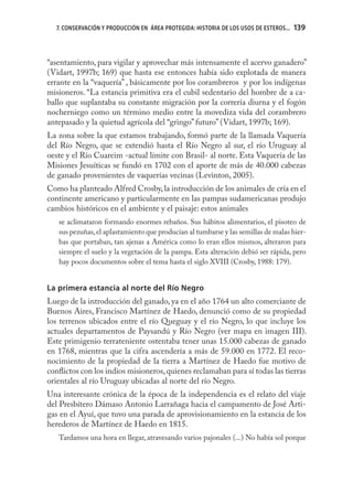 7. CONSERVACIÓN Y PRODUCCIÓN EN ÁREA PROTEGIDA: HISTORIA DE LOS USOS DE ESTEROS...   139



“asentamiento, para vigilar y aprovechar más intensamente el acervo ganadero”
(Vidart, 1997b; 169) que hasta ese entonces había sido explotada de manera
errante en la “vaquería” , básicamente por los corambreros y por los indígenas
misioneros. “La estancia primitiva era el cubil sedentario del hombre de a ca-
ballo que suplantaba su constante migración por la correría diurna y el fogón
nocherniego como un término medio entre la movediza vida del corambrero
antepasado y la quietud agrícola del “gringo” futuro” (Vidart, 1997b; 169).
La zona sobre la que estamos trabajando, formó parte de la llamada Vaquería
del Río Negro, que se extendió hasta el Río Negro al sur, el río Uruguay al
oeste y el Río Cuareim -actual límite con Brasil- al norte. Esta Vaquería de las
Misiones Jesuíticas se fundó en 1702 con el aporte de más de 40.000 cabezas
de ganado provenientes de vaquerías vecinas (Levinton, 2005).
Como ha planteado Alfred Crosby, la introducción de los animales de cría en el
continente americano y particularmente en las pampas sudamericanas produjo
cambios históricos en el ambiente y el paisaje: estos animales
   se aclimataron formando enormes rebaños. Sus hábitos alimentarios, el pisoteo de
   sus pezuñas, el aplastamiento que producían al tumbarse y las semillas de malas hier-
   bas que portaban, tan ajenas a América como lo eran ellos mismos, alteraron para
   siempre el suelo y la vegetación de la pampa. Esta alteración debió ser rápida, pero
   hay pocos documentos sobre el tema hasta el siglo XVIII (Crosby, 1988: 179).


La primera estancia al norte del Río Negro
Luego de la introducción del ganado, ya en el año 1764 un alto comerciante de
Buenos Aires, Francisco Martínez de Haedo, denunció como de su propiedad
los terrenos ubicados entre el río Queguay y el río Negro, lo que incluye los
actuales departamentos de Paysandú y Río Negro (ver mapa en imagen III).
Este primigenio terrateniente ostentaba tener unas 15.000 cabezas de ganado
en 1768, mientras que la cifra ascendería a más de 59.000 en 1772. El reco-
nocimiento de la propiedad de la tierra a Martínez de Haedo fue motivo de
conﬂictos con los indios misioneros, quienes reclamaban para sí todas las tierras
orientales al río Uruguay ubicadas al norte del río Negro.
Una interesante crónica de la época de la independencia es el relato del viaje
del Presbítero Dámaso Antonio Larrañaga hacia el campamento de José Arti-
gas en el Ayuí, que tuvo una parada de aprovisionamiento en la estancia de los
herederos de Martínez de Haedo en 1815.
   Tardamos una hora en llegar, atravesando varios pajonales (...) No había sol porque
 