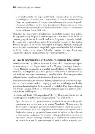 140 AGRICULTURA, SOCIEDAD Y AMBIENTE



   la neblina lo ocultaba y así no podía saber rumbo seguíamos. Cuál fue mi sorpresa,
   cuando llegando a la estancia, que la veía sobre un río y que yo creía el mismo Río
   Negro, me encuentro que es el Uruguay: muy anchuroso y todo poblado de grandes
   y hermosas islas! Jamás he visto lugar que más me hechizase: creo que en pocas
   partes haya derramado la naturaleza a manos llenas ni más bellezas ni más encantos
   (citado en Barrios Pintos, 2005; 115).
El apellido de estos primeros terratenientes ha quedado marcado en la historia
del departamento y del país al estar inscripto en la naturaleza: uno de los ac-
cidentes geográﬁcos más destacables del oeste del país es la llamada Cuchilla
de Haedo, que se extiende por cinco departamentos y constituye la principal
divisoria de aguas de las cuencas del Negro y el Uruguay. Al mismo tiempo, en
piezas literarias emblemáticas ha quedado registrado el nombre de los herede-
ros de De Haedo: es en la Estancia de los De Haedo en Río Negro donde Jorge
Luis Borges ubicaría a los personajes de “Funes el memorioso”.


La segunda colonización: el arribo de los “mensajeros del progreso”
Entre los años 1857 y 1859 los hermanos Richard y Karl Wendelstadt adquie-
ren unos campos en el departamento de Río Negro y constituyen la estancia
“Nueva Melhem” en recuerdo a su ciudad natal, Mehlem, en Alemania. Estos
hermanos, ex integrantes de la ﬂota prusiana, promueven el aﬁncamiento de
varios colonos alemanes en esta estancia, con la ﬁnalidad de desempeñar sobre
todo actividades ganaderas, principalmente de cría de ovinos.
Estos hermanos serían responsables de la modernización de la producción agrí-
cola en la zona. A través del río Uruguay y en el puerto del frigoríﬁco Liebig,
ubicado en la actual capital departamental, la ciudad de Fray Bentos, llegaron
con destino a Nueva Melhem las primeras máquinas agrícolas que haya cono-
cido el litoral del Uruguay.
La crónica del diario “El independiente” de Fray Bentos reconstruía con un
carácter épico la llegada de estas maquinarias el 17 de abril de 1873:
   Ayer, a las ocho del día, aproximadamente, emprendieron su marcha las grandes
   máquinas de arar pertenecientes a los señores Wendelstadt. Al contemplar a los
   dos mensajeros del progreso que se encaminaban triunfantes a través de los campos
   poblados hasta ayer por el casco del potro de las montoneras, damos gracias desde el
   fondo del corazón al ser que preside los destinos de los pueblos, por haber lanzado
   la patria querida en el camino del progreso y del engrandecimiento. Nosotros nos
   regocijamos tanto por las ventajas materiales que el país reporta con los ferrocarriles,
   los tranvías, los arados del vapor, como por hecho de la inﬂuencia benéﬁca que a
 