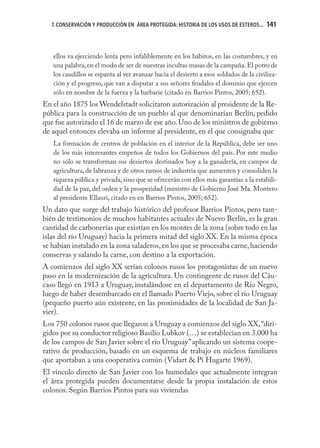 7. CONSERVACIÓN Y PRODUCCIÓN EN ÁREA PROTEGIDA: HISTORIA DE LOS USOS DE ESTEROS...   141
                                                                                        141


   ellos va ejerciendo lenta pero infaliblemente en los hábitos, en las costumbres, y en
   una palabra, en el modo de ser de nuestras incultas masas de la campaña. El potro de
   los caudillos se espanta al ver avanzar hacia el desierto a esos soldados de la civiliza-
   ción y el progreso, que van a disputar a sus señores feudales el dominio que ejercen
   sólo en nombre de la fuerza y la barbarie (citado en Barrios Pintos, 2005; 652).
En el año 1875 los Wendelstadt solicitaron autorización al presidente de la Re-
pública para la construcción de un pueblo al que denominarían Berlín, pedido
que fue autorizado el 16 de marzo de ese año. Uno de los ministros de gobierno
de aquel entonces elevaba un informe al presidente, en el que consignaba que
   La formación de centros de población en el interior de la República, debe ser uno
   de los más interesantes empeños de todos los Gobiernos del país. Por este medio
   no sólo se transforman sus desiertos destinados hoy a la ganadería, en campos de
   agricultura, de labranza y de otros ramos de industria que aumenten y consoliden la
   riqueza pública y privada, sino que se ofrecerán con ellos más garantías a la estabili-
   dad de la paz, del orden y la prosperidad (ministro de Gobierno José Ma. Montero
   al presidente Ellauri, citado en en Barrios Pintos, 2005; 652).
Un dato que surge del trabajo histórico del profesor Barrios Pintos, pero tam-
bién de testimonios de muchos habitantes actuales de Nuevo Berlín, es la gran
cantidad de carbonerías que existían en los montes de la zona (sobre todo en las
islas del río Uruguay) hacia la primera mitad del siglo XX. En la misma época
se habían instalado en la zona saladeros, en los que se procesaba carne, haciendo
conservas y salando la carne, con destino a la exportación.
A comienzos del siglo XX serían colonos rusos los protagonistas de un nuevo
paso en la modernización de la agricultura. Un contingente de rusos del Cáu-
caso llegó en 1913 a Uruguay, instalándose en el departamento de Río Negro,
luego de haber desembarcado en el llamado Puerto Viejo, sobre el río Uruguay
(pequeño puerto aún existente, en las proximidades de la localidad de San Ja-
vier).
Los 750 colonos rusos que llegaron a Uruguay a comienzos del siglo XX, “diri-
gidos por su conductor religioso Basilio Lubkov (…) se establecían en 3.000 ha
de los campos de San Javier sobre el río Uruguay” aplicando un sistema coope-
rativo de producción, basado en un esquema de trabajo en núcleos familiares
que aportaban a una cooperativa común (Vidart & Pi Hugarte 1969).
El vínculo directo de San Javier con los humedales que actualmente integran
el área protegida pueden documentarse desde la propia instalación de estos
colonos. Según Barrios Pintos para sus viviendas
 