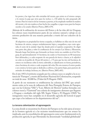 142 AGRICULTURA, SOCIEDAD Y AMBIENTE



   los postes y las vigas han sido extraídas del monte, que existe en el mismo campo,
   y lo mismo la paja que sirve para los techos. (...) El adobe ha sido preparado allí
   mismo. Para los marcos de las ventanas y puertas, se ha empleado también la madera
   del monte y de esta madera se han hecho las cangallas o yugos rusos para los bueyes
   uncidos a los arados (Barrios Pintos, 2005; 679).
Además de la utilización de recursos del Estero y de las islas del río Uruguay,
los colonos rusos transformaron parte de ese entorno natural y salvaje en un
entorno productivo de una manera particular: a través del uso colectivo de la
tierra.
   Al adquirirse en propiedad las tierras ocupadas, se hallaban en ellas más de tres mil
   hectáreas de esteros, campos verdaderamente bajos y anegadizos, cuyo costo agra-
   vaba el costo de la unidad. Aquí fue donde privó el espíritu cooperativo. Se eligió
   una parte alta, plata y sobre la conﬂuencia de los arroyos Las Isletas y Monserrat,
   llamado luego San Javier, que formando un brazo vierte sus caudales en el río Uru-
   guay, de aproximadamente 11 hectáreas, las cuales se fraccionaron en 80 manzanas
   bien delineadas, y a cada ocupante de una parcela de tierra o chacra, se le adjudicó
   un solar en el pueblo de 30 por 60 metros (...) Y para que las tres mil hectáreas de
   esteros no incidieran sobre la tierra cultivable, se adjudicaron en forma proindivisa,
   cinco hectáreas de estero a cada ocupante del solar. De esta manera el estero pasaba
   a ser común y la tierra apta se dedicaba a cultivos, y las partes bajas, para pastoreo de
   animales de trabajo, lecheras, etc. (Barrios Pintos, 2005; 681).
En el año 1953 el territorio ocupado por los colonos rusos se amplió a la ex es-
tancia de “Farrapos”, a través del Instituto Nacional de Colonización, ocupando
un total de unas 30.000 ha. (Vidart & Pi Hugarte 1969).
A partir de ese momento se establecieron las colonias del INC que actual-
mente están en la zona de inﬂuencia del Área Protegida Esteros de Farrapos,
que son las Colonias “Oﬁr” y “Luis Alberto de Herrera” (ambas formadas con
colonos rusos) y “Gartental” una colonia de inmigrantes alemanes que llegaron
a Uruguay a mediados del siglo XX. Según Vidart y Pi Hugarte (1969) “los
inmigrantes rusos han cumplido en el desarrollo agrícola del Litoral el papel
que cupo a los italianos en los departamentos del sur”.


La tercera colonización: el agronegocio
La zona donde se encuentran los Esteros de Farrapos no ha sido ajena al avance
de la frontera agrícola ni a las recientes transformaciones que ese avance ha
implicado, ante la consolidación del agronegocio como actor fundamental en la
producción agrícola, lo que Hernández ha denominado “ruralidad globalizada”
 