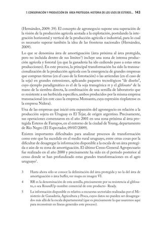 7. CONSERVACIÓN Y PRODUCCIÓN EN ÁREA PROTEGIDA: HISTORIA DE LOS USOS DE ESTEROS...   143
                                                                                         143



(Hernández, 2009: 39). El concepto de agronegocio supone una superación de
la visión de la producción agrícola acotada a la explotación, postulando la inte-
gración horizontal y vertical de la producción agrícola e industrial, para lo cual
es necesario superar también la idea de las fronteras nacionales (Hernández,
2009).
Lo que se denomina área de amortiguación (área próxima al área protegida,
pero no incluida dentro de sus límites3) incluye una zona de intensa produc-
ción agrícola y forestal (ya que la ganadería ha ido cediendo paso a estas otras
producciones). En este proceso, la principal transformación ha sido la transna-
cionalización de la producción agrícola con la emergencia de grandes empresas
que compran tierras (en el caso de la forestación) o las arriendan (en el caso de
la soja) en grandes extensiones, aplicando paquetes tecnológicos “de diseño”,
cuyo ejemplo paradigmático es el de la soja transgénica rr y el glifosato4 de la
mano de la siembra directa, la combinación de una semilla de laboratorio que
es resistente a un herbicida especíﬁco, ambos producidos por la misma empresa
transnacional (en este caso la empresa Monsanto, cuya expresión rioplatense es
la empresa Nidera).
Una de las empresas que inició esta expansión del agronegocio en relación a la
producción sojera en Uruguay es El Tejar, de origen argentino. Precisamente,
sus operaciones comenzaron en el año 2001 en una zona próxima al área pro-
tegida Esteros de Farrapos, en el entorno de la ciudad de Young, departamento
de Río Negro (El Espectador, 09/07/2009).
Existen importantes diﬁcultades para analizar procesos de transformación
como este que ha sucedido en el medio rural uruguayo, entre otras cosas por la
diﬁcultar de desagregar la información disponible a la escala de un área protegi-
da o aún de su zona de amortiguación. El último Censo General Agropecuario
fue realizado en el año 2000 y precisamente ha sido en el período posterior al
censo donde se han profundizado estas grandes transformaciones en el agro
uruguayo5.

3      Hasta ahora sólo se conoce la delimitación del área protegida y no la del área de
       amortiguación o área buﬀer, ver mapa en imagen VI.
4      RR es la denominación de esta semilla, precisamente por su resistencia al glifosa-
       to, o sea RoundUp-nombre comercial de este producto- Ready.
5      La información disponible es relativa a encuestas sectoriales realizadas por el Mi-
       nisterio de Ganadería, Agricultura y Pesca, cuyos datos no pueden ser desagrega-
       dos más allá de la escala departamental (que es precisamente la que usaremos aquí
       para reconstruir en líneas generales este proceso).
 
