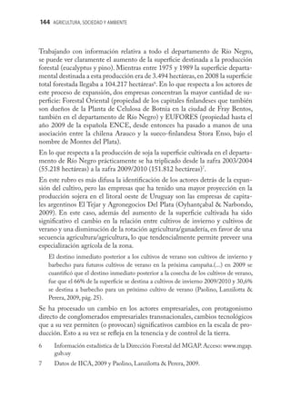 144 AGRICULTURA, SOCIEDAD Y AMBIENTE



Trabajando con información relativa a todo el departamento de Río Negro,
se puede ver claramente el aumento de la superﬁcie destinada a la producción
forestal (eucalyptus y pino). Mientras entre 1975 y 1989 la superﬁcie departa-
mental destinada a esta producción era de 3.494 hectáreas, en 2008 la superﬁcie
total forestada llegaba a 104.217 hectáreas6. En lo que respecta a los actores de
este proceso de expansión, dos empresas concentran la mayor cantidad de su-
perﬁcie: Forestal Oriental (propiedad de los capitales ﬁnlandeses que también
son dueños de la Planta de Celulosa de Botnia en la ciudad de Fray Bentos,
también en el departamento de Río Negro) y EUFORES (propiedad hasta el
año 2009 de la española ENCE, desde entonces ha pasado a manos de una
asociación entre la chilena Arauco y la sueco-ﬁnlandesa Stora Enso, bajo el
nombre de Montes del Plata).
En lo que respecta a la producción de soja la superﬁcie cultivada en el departa-
mento de Río Negro prácticamente se ha triplicado desde la zafra 2003/2004
(55.218 hectáreas) a la zafra 2009/2010 (151.812 hectáreas)7.
En este rubro es más difusa la identiﬁcación de los actores detrás de la expan-
sión del cultivo, pero las empresas que ha tenido una mayor proyección en la
producción sojera en el litoral oeste de Uruguay son las empresas de capita-
les argentinos El Tejar y Agronegocios Del Plata (Oyhantçabal & Narbondo,
2009). En este caso, además del aumento de la superﬁcie cultivada ha sido
signiﬁcativo el cambio en la relación entre cultivos de invierno y cultivos de
verano y una disminución de la rotación agricultura/ganadería, en favor de una
secuencia agricultura/agricultura, lo que tendencialmente permite preveer una
especialización agrícola de la zona.
    El destino inmediato posterior a los cultivos de verano son cultivos de invierno y
    barbecho para futuros cultivos de verano en la próxima campaña.(...) en 2009 se
    cuantiﬁcó que el destino inmediato posterior a la cosecha de los cultivos de verano,
    fue que el 66% de la superﬁcie se destina a cultivos de invierno 2009/2010 y 30,6%
    se destina a barbecho para un próximo cultivo de verano (Paolino, Lanzilotta &
    Perera, 2009, pág. 25).
Se ha procesado un cambio en los actores empresariales, con protagonismo
directo de conglomerados empresariales transnacionales, cambios tecnológicos
que a su vez permiten (o provocan) signiﬁcativos cambios en la escala de pro-
ducción. Esto a su vez se reﬂeja en la tenencia y de control de la tierra.
6     Información estadística de la Dirección Forestal del MGAP. Acceso: www.mgap.
      gub.uy
7     Datos de IICA, 2009 y Paolino, Lanzilotta & Perera, 2009.
 
