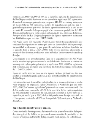 7. CONSERVACIÓN Y PRODUCCIÓN EN ÁREA PROTEGIDA: HISTORIA DE LOS USOS DE ESTEROS...   145



Entre el año 2000 y el 2007 el 44% de la superﬁcie agrícola del departamento
de Río Negro cambió de dueño: en ese período se registraron 717 operaciones
de venta de tierras agropecuarias, que ocuparon 416.000 hectáreas y alcanzaron
un monto total de 489 millones de dólares (el departamento del país que re-
gistró el mayor monto por venta de tierras agropecuarias en todo el país en ese
período). El promedio de lo que se pagó la hectárea en ese período fue de 1.175
dólares, particularmente en la zona de inﬂuencia del área protegida Esteros de
Farrapos e Islas del Río Uruguay, los precios de algunas operaciones alcanzaron
los 3.000 dólares por hectárea (DIEA, 2008).
Río Negro (junto con Paysandú y Cerro Largo) fue de los departamentos que
concentró la adquisición de tierras por parte de compradores extranjeros cuya
nacionalidad se desconoce y por parte de sociedades anónimas (también en
el período 2000 y 2007, DIEA 2008). Este proceso responde claramente al
avance de los sistemas productivos antes referidos (monocultivo de árboles y
de soja).
Con respecto a los arrendamientos (que en el departamento de Río Negro
puede asumirse que prácticamente la totalidad están destinados a cultivos de
secano y, entre ellos, principalmente a la soja) entre 2000 y 2007 se registraron
361 contratos, que afectaron una superﬁcie de 261.625 hectáreas, por un total
de 11.740.728 dólares.
Como se puede apreciar, estos no son apenas cambios productivos, sino que
afectan la estructura agraria del país, y más especíﬁcamente del departamento
de Río Negro.
Este desembarco de la ruralidad globalizada o de la nueva agricultura al medio
rural uruguayo ha implicado, según Oyhantçabal y Narbondo que “así, entre
2000 y 2007, los “nuevos agricultores” pasaron de no existir a representar el 12%
de los productores y controlar el 54% de la superﬁcie de los cultivos agrícolas.
Su principal rubro es el cultivo de soja, del cual controlan la mayor parte de la
superﬁcie, de modo que al 2007, de los 800 productores de soja, cerca del 1%
(11 empresas) controlaba el 37% de la superﬁcie” (Oyhantçabal y Narbondo,
2009; 63).


Reproducción social y uso del espacio.
Como resultado de este proceso de intensiﬁcación y transformación de la pro-
ducción agrícola ha habido un proceso de concentración de población en los
centros urbanos en detrimento de la población rural, aunque no todos los cen-
 