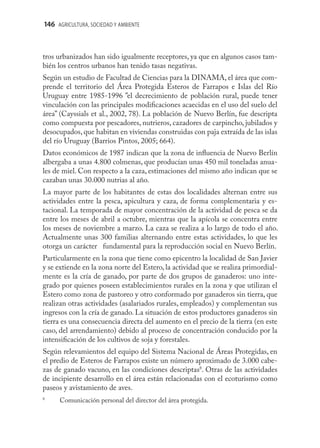 146 AGRICULTURA, SOCIEDAD Y AMBIENTE



tros urbanizados han sido igualmente receptores, ya que en algunos casos tam-
bién los centros urbanos han tenido tasas negativas.
Según un estudio de Facultad de Ciencias para la DINAMA, el área que com-
prende el territorio del Área Protegida Esteros de Farrapos e Islas del Río
Uruguay entre 1985-1996 ”el decrecimiento de población rural, puede tener
vinculación con las principales modiﬁcaciones acaecidas en el uso del suelo del
área” (Cayssials et al., 2002, 78). La población de Nuevo Berlín, fue descripta
como compuesta por pescadores, nutrieros, cazadores de carpincho, jubilados y
desocupados, que habitan en viviendas construidas con paja extraída de las islas
del río Uruguay (Barrios Pintos, 2005; 664).
Datos económicos de 1987 indican que la zona de inﬂuencia de Nuevo Berlín
albergaba a unas 4.800 colmenas, que producían unas 450 mil toneladas anua-
les de miel. Con respecto a la caza, estimaciones del mismo año indican que se
cazaban unas 30.000 nutrias al año.
La mayor parte de los habitantes de estas dos localidades alternan entre sus
actividades entre la pesca, apicultura y caza, de forma complementaria y es-
tacional. La temporada de mayor concentración de la actividad de pesca se da
entre los meses de abril a octubre, mientras que la apícola se concentra entre
los meses de noviembre a marzo. La caza se realiza a lo largo de todo el año.
Actualmente unas 300 familias alternando entre estas actividades, lo que les
otorga un carácter fundamental para la reproducción social en Nuevo Berlín.
Particularmente en la zona que tiene como epicentro la localidad de San Javier
y se extiende en la zona norte del Estero, la actividad que se realiza primordial-
mente es la cría de ganado, por parte de dos grupos de ganaderos: uno inte-
grado por quienes poseen establecimientos rurales en la zona y que utilizan el
Estero como zona de pastoreo y otro conformado por ganaderos sin tierra, que
realizan otras actividades (asalariados rurales, empleados) y complementan sus
ingresos con la cría de ganado. La situación de estos productores ganaderos sin
tierra es una consecuencia directa del aumento en el precio de la tierra (en este
caso, del arrendamiento) debido al proceso de concentración conducido por la
intensiﬁcación de los cultivos de soja y forestales.
Según relevamientos del equipo del Sistema Nacional de Áreas Protegidas, en
el predio de Esteros de Farrapos existe un número aproximado de 3.000 cabe-
zas de ganado vacuno, en las condiciones descriptas8. Otras de las actividades
de incipiente desarrollo en el área están relacionadas con el ecoturismo como
paseos y avistamiento de aves.
8
      Comunicación personal del director del área protegida.
 