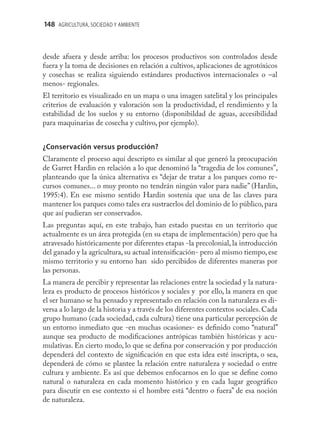 148 AGRICULTURA, SOCIEDAD Y AMBIENTE



desde afuera y desde arriba: los procesos productivos son controlados desde
fuera y la toma de decisiones en relación a cultivos, aplicaciones de agrotóxicos
y cosechas se realiza siguiendo estándares productivos internacionales o –al
menos- regionales.
El territorio es visualizado en un mapa o una imagen satelital y los principales
criterios de evaluación y valoración son la productividad, el rendimiento y la
estabilidad de los suelos y su entorno (disponibildad de aguas, accesibilidad
para maquinarias de cosecha y cultivo, por ejemplo).


¿Conservación versus producción?
Claramente el proceso aquí descripto es similar al que generó la preocupación
de Garret Hardin en relación a lo que denominó la “tragedia de los comunes”,
planteando que la única alternativa es “dejar de tratar a los parques como re-
cursos comunes... o muy pronto no tendrán ningún valor para nadie” (Hardin,
1995:4). En ese mismo sentido Hardin sostenía que una de las claves para
mantener los parques como tales era sustraerlos del dominio de lo público, para
que así pudieran ser conservados.
Las preguntas aquí, en este trabajo, han estado puestas en un territorio que
actualmente es un área protegida (en su etapa de implementación) pero que ha
atravesado históricamente por diferentes etapas -la precolonial, la introducción
del ganado y la agricultura, su actual intensiﬁcación- pero al mismo tiempo, ese
mismo territorio y su entorno han sido percibidos de diferentes maneras por
las personas.
La manera de percibir y representar las relaciones entre la sociedad y la natura-
leza es producto de procesos históricos y sociales y por ello, la manera en que
el ser humano se ha pensado y representado en relación con la naturaleza es di-
versa a lo largo de la historia y a través de los diferentes contextos sociales. Cada
grupo humano (cada sociedad, cada cultura) tiene una particular percepción de
un entorno inmediato que -en muchas ocasiones- es deﬁnido como “natural”
aunque sea producto de modiﬁcaciones antrópicas también históricas y acu-
mulativas. En cierto modo, lo que se deﬁna por conservación y por producción
dependerá del contexto de signiﬁcación en que esta idea esté inscripta, o sea,
dependerá de cómo se plantee la relación entre naturaleza y sociedad o entre
cultura y ambiente. Es así que debemos enfocarnos en lo que se deﬁne como
natural o naturaleza en cada momento histórico y en cada lugar geográﬁco
para discutir en ese contexto si el hombre está “dentro o fuera” de esa noción
de naturaleza.
 