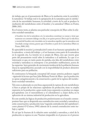 150 AGRICULTURA, SOCIEDAD Y AMBIENTE



de trabajo, que en el pensamiento de Marx es la mediación entre la sociedad y
la naturaleza: “el trabajo real es la apropiación de la naturaleza para la satisfac-
ción de las necesidades humanas, la actividad a través de la cual se produce la
mediación del metabolismo entre el hombre y la naturaleza” (Marx en Foster,
2000: 243).
En el mismo texto, se plantea una particular concepción de Marx sobre la rela-
ción sociedad-naturaleza:
   el hombre vive de la naturaleza e.d., la naturaleza constituye su cuerpo y tiene que
   mantener un constante diálogo con ella, si no quiere perecer. Decir que la vida física
   y mental del hombre está vinculada con la naturaleza signiﬁca que la naturaleza está
   vinculada consigo misma, puesto que el hombre es parte de la naturaleza (Marx en
   Foster, 2000: 243).
Es apreciable la tensión (¿contradicción?) entre el ser humano apropiándose de
la naturaleza -a través del trabajo- y el ser humano como parte de la naturaleza
en la segunda cita. La tensión no es propia de Marx, sino que recorre gran
parte del pensamiento social sobre la naturaleza o el ambiente. Lo que sí es
interesante es que, en tanto punto de partida, esta idea del metabolismo entre
sociedad y naturaleza se contrapone a los postulados malthusianos, acerca de
las supuestas leyes generales de crecimiento tendencial de la población humana
(hacia la superpoblación), asociado con la imposibilidad de producir alimentos
suﬁcientes para esa población.
Si continuamos la búsqueda conceptual del ensayo anterior, podemos sugerir
-siguiendo la lectura que hace John Bellamy Foster de Marx- que la producción
se opone antagónicamente a la conservación a partir de la ruptura del metabo-
lismo sociedad-naturaleza.
Tal como es planteado en esta línea argumental, la ruptura de este metabolismo
si bien es propia de las relaciones capitalistas de producción, tiene su amplia
expresión en la producción a gran escala (cuya expansión se produce en etapas
precapitalistas con el mercantilismo y el colonialismo) o, mejor dicho, en la
aplicación de un sistema industrial de producción en la agricultura.
En este sentido, las lógicas de producción predominantes en el mundo contem-
poráneo hace que se desprenda una contradicción entre sociedad y naturaleza o
entre conservación y producción (una “segunda contradicción del capitalismo”,
como planteó O´Connor, 1991) además de la central contradicción entre tra-
bajo y capital.
Es así que la fractura de la relación entre sociedad y naturaleza, a nivel de la
producción se expresa en una “fractura irreparable en el proceso en el proceso
 