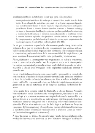 7. CONSERVACIÓN Y PRODUCCIÓN EN ÁREA PROTEGIDA: HISTORIA DE LOS USOS DE ESTEROS...   151



interdependiente del metabolismo social” que tiene como resultado
   un desperdicio de la vitalidad del suelo, que el comercio lleva mucho más allá de los
   límites de un solo país. La industria a gran escala y la agricultura a gran escala explo-
   tada industrialmente tienen el mismo efecto. Si originalmente pueden distinguirse
   por el hecho de que la primera deposita desechos y arruina la fuerza de trabajo, y
   por tanto la fuerza natural del hombre, mientras que la segunda hace lo mismo con
   la fuerza natural del suelo, en el posterior curso del desarrollo se combinan, porque
   el sistema industrial aplicado a la agricultura también debilita a los trabajadores
   del campo, mientras que la industria y el comercio, por su parte, proporcionan los
   medios para agotar el suelo (Marx en Foster, 2000: 240-241).
Es así que, tratando de responder la relación entre producción y conservación
podemos decir que en términos de este razonamiento que venimos referen-
ciando, las relaciones sociales de producción capitalistas son contradictorias con
la conservación, podemos hablar de la insustentabilidad del capitalismo o, en
otros términos, de una contraposición entre producción y conservación.
Ahora, si aﬁnamos la interrogante y nos preguntamos ¿es viable la coexistencia
entre la conservación y la producción? La respuesta puede ser al mismo positi-
va, aunque planteando algunas aclaraciones o salvedades trabajando, por ejem-
plo, sobre la idea de áreas protegidas -como se planteó en el ensayo anterior- y
su evolución.
En un principio la coexistencia entre conservación y producción se consideraba
como en base a criterios de ordenamiento territorial: era necesario establecer
la áreas de exclusión en las cuáles solamente se iban a realizar actividades de
conservación. Un resguardo del avance de la frontera agrícola, una especie de
generación de islas de naturaleza en un campo de avanzada modiﬁcación hu-
mana.
Pero a partir de la segunda mitad del Siglo XX, la idea de Parques Naturales
como santuarios se fue transformando y complejizando, tendiendo a una idea
que incluye a la conservación como estrategia de desarrollo sustentable y, al
mismo tiempo, a la visualización de determinadas prácticas productivas (que
podríamos llamar de amigables con el ambiente) como otras formas de con-
servación. En los años recientes, esto ha dado lugar a los llamados Proyectos
Integrados de Conservación y Desarrollo, que buscan minimizar el impacto de
la transformaciones económicas y sociales sobre el ambiente (amén de conser-
var determinadas especies o ecosistemas).
A pesar de que en los últimos 40 años a lo largo y ancho de todo el planeta se ha
producido una verdadera explosión de áreas naturales protegidas establecidas
 