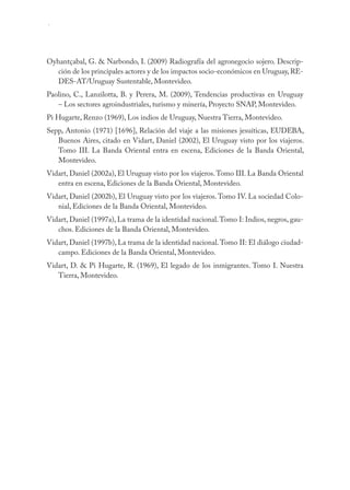 154 AGRICULTURA, SOCIEDAD Y AMBIENTE



Oyhantçabal, G. & Narbondo, I. (2009) Radiografía del agronegocio sojero. Descrip-
   ción de los principales actores y de los impactos socio-económicos en Uruguay, RE-
   DES-AT/Uruguay Sustentable, Montevideo.
Paolino, C., Lanzilotta, B. y Perera, M. (2009), Tendencias productivas en Uruguay
   – Los sectores agroindustriales, turismo y minería, Proyecto SNAP, Montevideo.
Pi Hugarte, Renzo (1969), Los indios de Uruguay, Nuestra Tierra, Montevideo.
Sepp, Antonio (1971) [1696], Relación del viaje a las misiones jesuíticas, EUDEBA,
   Buenos Aires, citado en Vidart, Daniel (2002), El Uruguay visto por los viajeros.
   Tomo III. La Banda Oriental entra en escena, Ediciones de la Banda Oriental,
   Montevideo.
Vidart, Daniel (2002a), El Uruguay visto por los viajeros. Tomo III. La Banda Oriental
   entra en escena, Ediciones de la Banda Oriental, Montevideo.
Vidart, Daniel (2002b), El Uruguay visto por los viajeros. Tomo IV. La sociedad Colo-
   nial, Ediciones de la Banda Oriental, Montevideo.
Vidart, Daniel (1997a), La trama de la identidad nacional. Tomo I: Indios, negros, gau-
   chos. Ediciones de la Banda Oriental, Montevideo.
Vidart, Daniel (1997b), La trama de la identidad nacional. Tomo II: El diálogo ciudad-
   campo. Ediciones de la Banda Oriental, Montevideo.
Vidart, D. & Pi Hugarte, R. (1969), El legado de los inmigrantes. Tomo I. Nuestra
   Tierra, Montevideo.
 