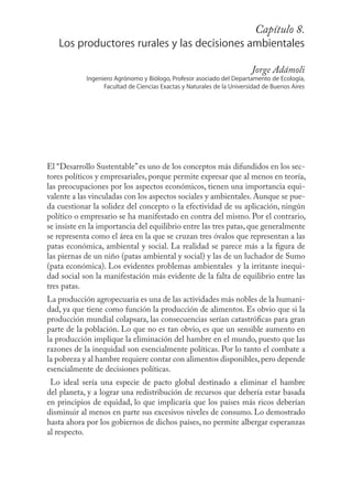 Capítulo155
                                                      8.
   Los productores rurales y las decisiones ambientales

                                                                        Jorge Adámoli
            Ingeniero Agrónomo y Biólogo, Profesor asociado del Departamento de Ecología,
                  Facultad de Ciencias Exactas y Naturales de la Universidad de Buenos Aires




El “Desarrollo Sustentable” es uno de los conceptos más difundidos en los sec-
tores políticos y empresariales, porque permite expresar que al menos en teoría,
las preocupaciones por los aspectos económicos, tienen una importancia equi-
valente a las vinculadas con los aspectos sociales y ambientales. Aunque se pue-
da cuestionar la solidez del concepto o la efectividad de su aplicación, ningún
político o empresario se ha manifestado en contra del mismo. Por el contrario,
se insiste en la importancia del equilibrio entre las tres patas, que generalmente
se representa como el área en la que se cruzan tres óvalos que representan a las
patas económica, ambiental y social. La realidad se parece más a la ﬁgura de
las piernas de un niño (patas ambiental y social) y las de un luchador de Sumo
(pata económica). Los evidentes problemas ambientales y la irritante inequi-
dad social son la manifestación más evidente de la falta de equilibrio entre las
tres patas.
La producción agropecuaria es una de las actividades más nobles de la humani-
dad, ya que tiene como función la producción de alimentos. Es obvio que si la
producción mundial colapsara, las consecuencias serían catastróﬁcas para gran
parte de la población. Lo que no es tan obvio, es que un sensible aumento en
la producción implique la eliminación del hambre en el mundo, puesto que las
razones de la inequidad son esencialmente políticas. Por lo tanto el combate a
la pobreza y al hambre requiere contar con alimentos disponibles, pero depende
esencialmente de decisiones políticas.
 Lo ideal sería una especie de pacto global destinado a eliminar el hambre
del planeta, y a lograr una redistribución de recursos que debería estar basada
en principios de equidad, lo que implicaría que los países más ricos deberían
disminuir al menos en parte sus excesivos niveles de consumo. Lo demostrado
hasta ahora por los gobiernos de dichos países, no permite albergar esperanzas
al respecto.
 