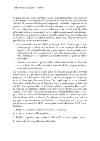 156 AGRICULTURA, SOCIEDAD Y AMBIENTE



Se prevé que hacia el año 2050 la población mundial alcanzará a 9.000 millones
de habitantes, lo que signiﬁca un aumento del 50 % en relación con los valores
actuales. El crecimiento de la población plantea la necesidad imperiosa de au-
mentar la producción mundial de alimentos al menos en la misma proporción.
Si como es deseable mejoras en las condiciones socioeconómicas de la pobla-
ción, serán necesarios incrementos mayores. Adicionalmente, debe considerarse
la alternativa de producción de bioenergía. Para lograr todas estas metas sería
necesario casi duplicar los actuales niveles de producción. Para ello existen dos
posibilidades que no son excluyentes:
1. Un aumento del orden de 100 % de las superﬁcies cultivadas, que es im-
   posible, porque la mayor parte de las tierras no son aptas para las actuales
   tecnologías de producción. Además se generaría un enorme impacto sobre
   la biodiversidad por la desaparición o marcada fragmentación de ecosis-
   temas amenazados, y se generaría una fuerte emisión de gases de efecto
   invernadero.
2. Un fuerte aumento de la productividad, utilizando racionalmente las mejo-
   res tecnologías disponibles, para evitar la erosión de los campos y los diver-
   sos tipos de contaminación.
La Argentina es uno de los pocos países del mundo que puede incorporar
nuevas tierras a la producción. Para ello es imprescindible contar con sólidos
programas de ordenamiento territorial. La producción agropecuaria argentina
es en términos generales muy eﬁciente. Esto implica que en un escenario de
fuerte demanda de alimentos, la Argentina tiene no sólo una oportunidad, sino
también una responsabilidad como fuerte productor y exportador. Esto requie-
re formular un programa estratégico para los próximos 10 años, un horizonte
cercano como para considerarlo factible, pero suﬁcientemente alejado como
para diluir los conﬂictos de la coyuntura actual, y así buscar consensos que per-
mitan elaborar políticas de Estado. Para ello es necesario analizar qué tendrían
que aportar los diversos sectores vinculados con el agro para que la Argentina
pueda alcanzar en el año 2020 cuatro metas sintetizadas como 2-0-2-0, que
implican:
2) Duplicar la cosecha de granos y de todos los cultivos;
0) Alcanzar un nivel de Hambre Cero;
2) Duplicar la producción y exportar 2 millones de tn de todo tipo de carnes
0) hacer todo esto sin problemas ambientales.
 