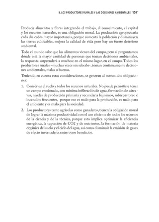 8. LOS PRODUCTORES RURALES Y LAS DECISIONES AMBIENTALES   157



Producir alimentos y ﬁbras integrando el trabajo, el conocimiento, el capital
y los recursos naturales, es una obligación moral. La producción agropecuaria
cada día cobra mayor importancia, porque aumenta la población y disminuyen
las tierras cultivables, mejora la calidad de vida pero hay un fuerte deterioro
ambiental.
Todo el mundo sabe que los alimentos vienen del campo, pero si preguntamos
dónde está la mayor cantidad de personas que toman decisiones ambientales,
la respuesta sorprenderá a muchos: en el mismo lugar, en el campo. Todos los
productores rurales –muchas veces sin saberlo-, toman continuamente decisio-
nes ambientales, malas o buenas.
Teniendo en cuenta estas consideraciones, se generan al menos dos obligacio-
nes:
1. Conservar el suelo y todos los recursos naturales. No puede permitirse tener
   un campo erosionado, con mínima inﬁltración de agua, formación de cárca-
   vas, niveles de producción primaria y secundaria bajísimos, sobrepastoreo e
   incendios frecuentes, porque eso es malo para la producción, es malo para
   el ambiente y es malo para la sociedad.
2. Los productores tanto agrícolas como ganaderos, tienen la obligación moral
   de lograr la máxima productividad con el uso eﬁciente de todos los recursos
   de la ciencia y de la técnica, porque esto implica optimizar la eﬁciencia
   energética, la captación de CO2 y de nutrientes, la formación de materia
   orgánica del suelo y el ciclo del agua, así como disminuir la emisión de gases
   de efecto invernadero, entre otros beneﬁcios.
 