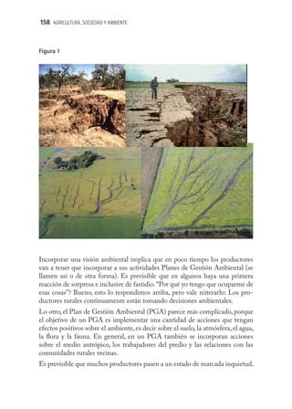 158 AGRICULTURA, SOCIEDAD Y AMBIENTE



Figura 1




Figura




Incorporar una visión ambiental implica que en poco tiempo los productores
van a tener que incorporar a sus actividades Planes de Gestión Ambiental (se
llamen así o de otra forma). Es previsible que en algunos haya una primera
reacción de sorpresa e inclusive de fastidio. “Por qué yo tengo que ocuparme de
esas cosas”? Bueno, esto lo respondimos arriba, pero vale reiterarlo: Los pro-
ductores rurales continuamente están tomando decisiones ambientales.
Lo otro, el Plan de Gestión Ambiental (PGA) parece más complicado, porque
el objetivo de un PGA es implementar una cantidad de acciones que tengan
efectos positivos sobre el ambiente, es decir sobre el suelo, la atmósfera, el agua,
la ﬂora y la fauna. En general, en un PGA también se incorporan acciones
sobre el medio antrópico, los trabajadores del predio y las relaciones con las
comunidades rurales vecinas.
Es previsible que muchos productores pasen a un estado de marcada inquietud.
 