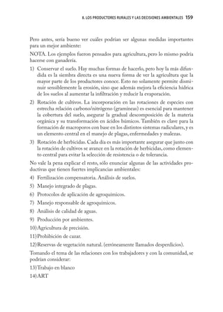 8. LOS PRODUCTORES RURALES Y LAS DECISIONES AMBIENTALES   159



Pero antes, sería bueno ver cuáles podrían ser algunas medidas importantes
para un mejor ambiente:
NOTA. Los ejemplos fueron pensados para agricultura, pero lo mismo podría
hacerse con ganadería.
1) Conservar el suelo. Hay muchas formas de hacerlo, pero hoy la más difun-
   dida es la siembra directa es una nueva forma de ver la agricultura que la
   mayor parte de los productores conoce. Esto no solamente permite dismi-
   nuir sensiblemente la erosión, sino que además mejora la eﬁciencia hídrica
   de los suelos al aumentar la inﬁltración y reducir la evaporación.
2) Rotación de cultivos. La incorporación en las rotaciones de especies con
   estrecha relación carbono/nitrógeno (gramíneas) es esencial para mantener
   la cobertura del suelo, asegurar la gradual descomposición de la materia
   orgánica y su transformación en ácidos húmicos. También es clave para la
   formación de macroporos con base en los distintos sistemas radiculares, y es
   un elemento central en el manejo de plagas, enfermedades y malezas.
3) Rotación de herbicidas. Cada día es más importante asegurar que junto con
   la rotación de cultivos se avance en la rotación de herbicidas, como elemen-
   to central para evitar la selección de resistencia o de tolerancia.
No vale la pena explicar el resto, sólo enunciar algunas de las actividades pro-
ductivas que tienen fuertes implicancias ambientales:
4) Fertilización compensatoria. Análisis de suelos.
5) Manejo integrado de plagas.
6) Protocolos de aplicación de agroquímicos.
7) Manejo responsable de agroquímicos.
8) Análisis de calidad de aguas.
9) Producción por ambientes.
10) Agricultura de precisión.
11) Prohibición de cazar.
12) Reservas de vegetación natural. (erróneamente llamados desperdicios).
Tomando el tema de las relaciones con los trabajadores y con la comunidad, se
podrían considerar:
13) Trabajo en blanco
14) ART
 