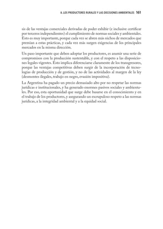 8. LOS PRODUCTORES RURALES Y LAS DECISIONES AMBIENTALES   161
                                                                                    161



sis de las ventajas comerciales derivadas de poder exhibir (e inclusive certiﬁcar
por terceros independientes) el cumplimiento de normas sociales y ambientales.
Esto es muy importante, porque cada vez se abren más nichos de mercados que
premian a estas prácticas, y cada vez más surgen exigencias de los principales
mercados en la misma dirección.
Un paso importante que deben adoptar los productores, es asumir una serie de
compromisos con la producción sustentable, y con el respeto a las disposicio-
nes legales vigentes. Esto implica diferenciarse claramente de los transgresores,
porque las ventajas competitivas deben surgir de la incorporación de tecno-
logías de producción y de gestión, y no de las actividades al margen de la ley
(desmontes ilegales, trabajo en negro, evasión impositiva).
La Argentina ha pagado un precio demasiado alto por no respetar las normas
jurídicas e institucionales, y ha generado enormes pasivos sociales y ambienta-
les. Por eso, esta oportunidad que surge debe basarse en el conocimiento y en
el trabajo de los productores, y asegurando un escrupuloso respeto a las normas
jurídicas, a la integridad ambiental y a la equidad social.
 