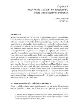 Capítulo163
                                                               9.
                         Impactos de la expansión agropecuaria
                               sobre la sociedad y el ambiente1

                                                                     Carlos Reboratti
                                                                             CONICET - UBA




Introducción
A partir de la década los ´70, hubo en la agricultura argentina un cambio ra-
dical de formas de producción, tipos de productos, superﬁcies utilizadas, usos
del suelo y actores involucrados. Si bien el cambio más notable se dio con la
expansión de la soja, también hubo cambios muy profundos en la producción
de, entre otros, vid, olivo, arroz, frutas ﬁnas y forestación. Casi todas las provin-
cias fueron en mayor o menor medida afectadas por los cambios, aparecieron
nuevos productores y algunos de los antiguos se adaptaron a los cambios, se
expandió el mercado de tecnologías e insumos y se presionó fuertemente sobre
los servicios y recursos ambientales. Todos estos cambios tenían indefectible-
mente que generar un impacto sobre la sociedad y el ambiente, impactos que
ocasionaron a su vez distintas polémicas. Es justamente sobre estos impactos
sobre los que nos vamos a centrar en este capítulo, tratando de realizar un ba-
lance entre las diversas opiniones que se han hecho públicas. Dado el tamaño
de la producción, la superﬁcie afectada y la controversia generada, centraremos
el análisis en la soja, sin dejar de advertir sobre otros casos similares en otros
lugares y otras producciones. Para una mayor claridad – y a pesar de las fuertes
relaciones que existen entre uno y otro tema -, vamos a dividir el capítulo en dos
partes, una referida a los impactos ambientales y la otra a lo que ampliamente
podríamos llamar impactos sociales.


Los impactos ambientales en la “nueva agricultura”
Como es sabido, toda actividad agrícola, siendo una alteración del ecosistema
original dirigida a la obtención de una producto especíﬁco, genera un cierto

1
      El presente trabajo fue publicado en Reca, Lucio, Lema , Daniel y Flood, Carlos
      El crecimiento de la agricultura argentina. Medio siglo de logros y desafíos Editorial
      Facultad de Agronomía, Buenos Aires, 2010.
 
