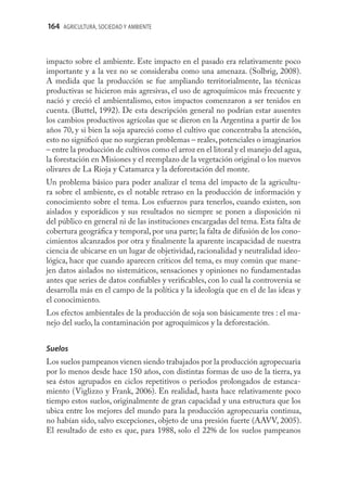 164 AGRICULTURA, SOCIEDAD Y AMBIENTE



impacto sobre el ambiente. Este impacto en el pasado era relativamente poco
importante y a la vez no se consideraba como una amenaza. (Solbrig, 2008).
A medida que la producción se fue ampliando territorialmente, las técnicas
productivas se hicieron más agresivas, el uso de agroquímicos más frecuente y
nació y creció el ambientalismo, estos impactos comenzaron a ser tenidos en
cuenta. (Buttel, 1992). De esta descripción general no podrían estar ausentes
los cambios productivos agrícolas que se dieron en la Argentina a partir de los
años 70, y si bien la soja apareció como el cultivo que concentraba la atención,
esto no signiﬁcó que no surgieran problemas – reales, potenciales o imaginarios
– entre la producción de cultivos como el arroz en el litoral y el manejo del agua,
la forestación en Misiones y el reemplazo de la vegetación original o los nuevos
olivares de La Rioja y Catamarca y la deforestación del monte.
Un problema básico para poder analizar el tema del impacto de la agricultu-
ra sobre el ambiente, es el notable retraso en la producción de información y
conocimiento sobre el tema. Los esfuerzos para tenerlos, cuando existen, son
aislados y esporádicos y sus resultados no siempre se ponen a disposición ni
del público en general ni de las instituciones encargadas del tema. Esta falta de
cobertura geográﬁca y temporal, por una parte; la falta de difusión de los cono-
cimientos alcanzados por otra y ﬁnalmente la aparente incapacidad de nuestra
ciencia de ubicarse en un lugar de objetividad, racionalidad y neutralidad ideo-
lógica, hace que cuando aparecen críticos del tema, es muy común que mane-
jen datos aislados no sistemáticos, sensaciones y opiniones no fundamentadas
antes que series de datos conﬁables y veriﬁcables, con lo cual la controversia se
desarrolla más en el campo de la política y la ideología que en el de las ideas y
el conocimiento.
Los efectos ambientales de la producción de soja son básicamente tres : el ma-
nejo del suelo, la contaminación por agroquímicos y la deforestación.


Suelos
Los suelos pampeanos vienen siendo trabajados por la producción agropecuaria
por lo menos desde hace 150 años, con distintas formas de uso de la tierra, ya
sea éstos agrupados en ciclos repetitivos o periodos prolongados de estanca-
miento (Viglizzo y Frank, 2006). En realidad, hasta hace relativamente poco
tiempo estos suelos, originalmente de gran capacidad y una estructura que los
ubica entre los mejores del mundo para la producción agropecuaria continua,
no habían sido, salvo excepciones, objeto de una presión fuerte (AAVV, 2005).
El resultado de esto es que, para 1988, solo el 22% de los suelos pampeanos
 