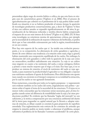 9. IMPACTOS DE LA EXPANSIÓN AGROPECUARIA SOBRE LA SOCIEDAD Y EL AMBIENTE   165
                                                                                     165



presentaban algún rasgo de erosión hídrica o eólica, sin que esta fuera en nin-
gún caso de características graves (Viglizzo et al, 2006). Pero el proceso de
agriculturización que culminó en el predominio de la soja podría haber modi-
ﬁcado esa situación si no se hubiera producido al mismo tiempo la aparición
de tecnologías productivas conservacionistas, que, a decir de Viglizzo “si bien
el área con cultivos anuales se expandió signiﬁcativamente en 40 años, la ge-
neralización de las labranzas reducidas y siembra directa habría compensado
el impacto de un uso más intenso de la tierra” (Viglizo et al, 2002: 25). Si bien
estas tecnologías no estuvieron exentas de apreciaciones criticas, por ejemplo
por la necesidad de la utilización de mayores volúmenes de herbicidas, se podría
decir que se han extendido exitosamente por toda la región, transformándose
en un uso común.
Pero hay otro aspecto de los suelos que sí ha tenido una evolución preocu-
pante, y es su composición. La alternancia de ciclos ganaderos y agrícolas, y
dentro de estos últimos una tendencia a la rotación entre maíz, trigo y girasol,
habían mantenido una composición equilibrada de los suelos. Sin embargo, la
eliminación del ciclo ganadero y sobre todo la aparición de la soja casi como
un monocultivo, modiﬁcó radicalmente esta situación. La soja es un cultivo
muy exigente en cuanto a las nutrientes del suelo, y extrae nitrógeno, fósforo
y potasio a tasas mucho mayores que el trigo y el maíz. Eso hace que, si no se
produce un sistema de rotación, el stock de nutrientes del suelo se vaya ago-
tando, y para mantener la productividad el agricultor se vea obligado a reponer
esas nutrientes mediante el aporte de fertilizantes. Pero difícilmente este aporte
(aun cuando sea creciente en el tiempo) compense en su totalidad la extracción,
por lo cual los suelos se van agotando lentamente.
Estas mutaciones, conocidas por todos en la región pampeana – y seguramente
será evidente también en los suelos del norte, originalmente más pobres – pu-
sieron sobre el tapete el tema de la necesidad de las rotaciones. Y el tema no es
menor: todos concuerdan que las rotaciones serian necesarias, pero ¿Cómo lo-
grarlas cuando existe tal diferencia de rentabilidad entre la soja y las otras pro-
ducciones posibles? Es evidente que las llamadas “reglas del mercado” no son
suﬁcientes, y la teórica compensación por una conciencia ambiental del dueño
del la tierra para resguardar su capital natural que lo llevaría a adoptar siste-
mas de rotación, se diluye cuando se constata la gran proporción de superﬁcie
arrendada. Una reglamentación más estricta de los contratos de arriendo que
exigiera la rotación podría en teoría tender a solucionar el problema, aunque
subsistiría el problema de los llamados “contratos accidentales” de corto plazo.
 