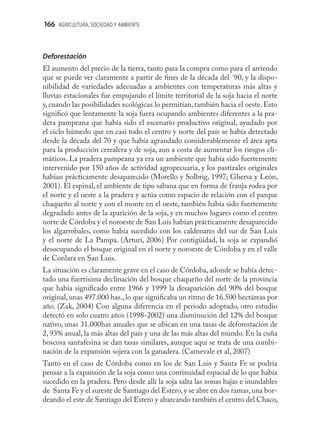 166 AGRICULTURA, SOCIEDAD Y AMBIENTE



Deforestación
El aumento del precio de la tierra, tanto para la compra como para el arriendo
que se puede ver claramente a partir de ﬁnes de la década del ´90, y la dispo-
nibilidad de variedades adecuadas a ambientes con temperaturas más altas y
lluvias estacionales fue empujando el límite territorial de la soja hacia el norte
y, cuando las posibilidades ecológicas lo permitían, también hacia el oeste. Esto
signiﬁcó que lentamente la soja fuera ocupando ambientes diferentes a la pra-
dera pampeana que había sido el escenario productivo original, ayudado por
el ciclo húmedo que en casi todo el centro y norte del país se había detectado
desde la década del 70 y que había agrandado considerablemente el área apta
para la producción cerealera y de soja, aun a costa de aumentar los riesgos cli-
máticos. La pradera pampeana ya era un ambiente que había sido fuertemente
intervenido por 150 años de actividad agropecuaria, y los pastizales originales
habían prácticamente desaparecido (Morello y Solbrig, 1997; Ghersa y León,
2001). El espinal, el ambiente de tipo sabana que en forma de franja rodea por
el norte y el oeste a la pradera y actúa como espacio de relación con el parque
chaqueño al norte y con el monte en el oeste, también había sido fuertemente
degradado antes de la aparición de la soja, y en muchos lugares como el centro
norte de Córdoba y el noroeste de San Luís habían prácticamente desaparecido
los algarrobales, como había sucedido con los caldenares del sur de San Luis
y el norte de La Pampa. (Arturi, 2006) Por contigüidad, la soja se expandió
desocupando el bosque original en el norte y noroeste de Córdoba y en el valle
de Conlara en San Luis.
La situación es claramente grave en el caso de Córdoba, adonde se había detec-
tado una fuertísima declinación del bosque chaqueño del norte de la provincia
que había signiﬁcado entre 1966 y 1999 la desaparición del 90% del bosque
original, unas 497.000 has., lo que signiﬁcaba un ritmo de 16.500 hectáreas por
año. (Zak, 2004) Con alguna diferencia en el periodo adoptado, otro estudio
detectó en solo cuatro años (1998-2002) una disminución del 12% del bosque
nativo, unas 31.000has anuales que se ubican en una tasas de deforestación de
2, 93% anual, la más altas del país y una de las más altas del mundo. En la cuña
boscosa santafesina se dan tasas similares, aunque aquí se trata de una combi-
nación de la expansión sojera con la ganadera. (Carnevale et al, 2007)
Tanto en el caso de Córdoba como en los de San Luis y Santa Fe se podría
pensar a la expansión de la soja como una continuidad espacial de lo que había
sucedido en la pradera. Pero desde allí la soja salta las zonas bajas e inundables
de Santa Fe y el sureste de Santiago del Estero, y se abre en dos ramas, una bor-
deando el este de Santiago del Estero y abarcando también el centro del Chaco,
 