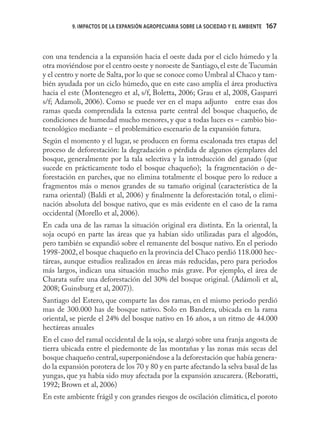 9. IMPACTOS DE LA EXPANSIÓN AGROPECUARIA SOBRE LA SOCIEDAD Y EL AMBIENTE   167



con una tendencia a la expansión hacia el oeste dada por el ciclo húmedo y la
otra moviéndose por el centro oeste y noroeste de Santiago, el este de Tucumán
y el centro y norte de Salta, por lo que se conoce como Umbral al Chaco y tam-
bién ayudada por un ciclo húmedo, que en este caso amplía el área productiva
hacia el este (Montenegro et al, s/f, Boletta, 2006; Grau et al, 2008, Gasparri
s/f; Adamoli, 2006). Como se puede ver en el mapa adjunto entre esas dos
ramas queda comprendida la extensa parte central del bosque chaqueño, de
condiciones de humedad mucho menores, y que a todas luces es – cambio bio-
tecnológico mediante – el problemático escenario de la expansión futura.
Según el momento y el lugar, se producen en forma escalonada tres etapas del
proceso de deforestación: la degradación o pérdida de algunos ejemplares del
bosque, generalmente por la tala selectiva y la introducción del ganado (que
sucede en prácticamente todo el bosque chaqueño); la fragmentación o de-
forestación en parches, que no elimina totalmente el bosque pero lo reduce a
fragmentos más o menos grandes de su tamaño original (característica de la
rama oriental) (Baldi et al, 2006) y ﬁnalmente la deforestación total, o elimi-
nación absoluta del bosque nativo, que es más evidente en el caso de la rama
occidental (Morello et al, 2006).
En cada una de las ramas la situación original era distinta. En la oriental, la
soja ocupó en parte las áreas que ya habían sido utilizadas para el algodón,
pero también se expandió sobre el remanente del bosque nativo. En el periodo
1998-2002, el bosque chaqueño en la provincia del Chaco perdió 118.000 hec-
táreas, aunque estudios realizados en áreas más reducidas, pero para periodos
más largos, indican una situación mucho más grave. Por ejemplo, el área de
Charata sufre una deforestación del 30% del bosque original. (Adámoli et al,
2008; Guinsburg et al, 2007)).
Santiago del Estero, que comparte las dos ramas, en el mismo periodo perdió
mas de 300.000 has de bosque nativo. Solo en Bandera, ubicada en la rama
oriental, se pierde el 24% del bosque nativo en 16 años, a un ritmo de 44.000
hectáreas anuales
En el caso del ramal occidental de la soja, se alargó sobre una franja angosta de
tierra ubicada entre el piedemonte de las montañas y las zonas más secas del
bosque chaqueño central, superponiéndose a la deforestación que había genera-
do la expansión porotera de los 70 y 80 y en parte afectando la selva basal de las
yungas, que ya había sido muy afectada por la expansión azucarera. (Reboratti,
1992; Brown et al, 2006)
En este ambiente frágil y con grandes riesgos de oscilación climática, el poroto
 