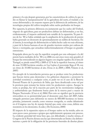 168 AGRICULTURA, SOCIEDAD Y AMBIENTE



primero y la soja después generaron, por las características de cultivo, lo que se
dio en llamar la “pampeanización” de la agricultura del norte, el traslado a las
zonas deforestadas y sin mayores reparos por la diferencia de ambientes, de las
tecnologías propias del cultivo templado sobre suelos profundos sin bosque.
Por supuesto, la primera diferencia era justamente que los suelos del Umbral,
vírgenes de agricultura, para ser productivos debían ser deforestados, y ese fue,
evidentemente, el impacto ambiental más notable de la expansión. Ya para ﬁ-
nes de los ´80 se había señalado que la ampliación de la producción de poroto
había generado un desmonte de aproximadamente un millón de hectáreas. En
el ínterin, la tecnología de deforestación se había hecho cada vez más eﬁciente,
y pasó de la fuerza humana al uso de grandes tractores unidos por cadenas de
barcos o motopalas, que arrasaban indiscriminadamente el bosque en grandes
extensiones.
Empujada ahora por la soja (la superﬁcie ocupada por esta sobrepasó a la del
poroto hacia mediados de los ´80 y en 2006 era casi cinco veces más grande), el
bosque fue retrocediendo en algunos lugares con singular rapidez. En el área de
Tartagal, se pierde entre1992 y 2008 el 12 % de la superﬁcie boscosa, al ritmo
de unas 15.000 hectáreas anuales, en Las Lajitas el porcentaje llega al 18, con
un ritmo de 35.000 hectáreas al año. (Grau et al, 2008 y 2008; Volante et al,
2005)
Un ejemplo de la interrelación perversa que se produce entre los productores
que buscan tierras para desmontar y los gobiernos dispuestos a promover la
actividad económica a cualquier costo, se pudo ver en el caso de la Reserva
Forestal Pizarro de la provincia de Salta, que fuera desafectada como tal por
la provincia para rematar las tierras entre los productores sojeros. Aunque la
venta se produjo, fue tal la reacción por parte de los movimientos indígenas
y ambientalistas que ﬁnalmente buena parte de la reserva pasó a manos de
Parques Nacionales. (Cruz et al, 2006) Pero esto no signiﬁcó que la provincia
retrocediera en su permisividad para el desmonte: para ﬁnes del 2007, había
otorgado permisos para deforestar no menos de 800.000 hectáreas en tierras
privadas, justamente cuando, como veremos enseguida, se estaba debatiendo
en el Congreso una ley de manejo forestal que, entre otras cosas, deﬁnía una
moratoria en los desmontes. (Leake y De Economo, 2008)
El impacto de la expansión sojera en el bosque nativo no ha tenido, salvo en
unos pocos casos, personas o grupos que explícitamente apoyaran este proceso.
La evidente gravedad del tema hizo que, con diﬁcultades y mucho retraso, el
Congreso de la Nación dictara una ley que determinaba un limite a las defores-
taciones a partir de la obligación de las provincias forestales de diseñar planes
 