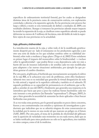 9. IMPACTOS DE LA EXPANSIÓN AGROPECUARIA SOBRE LA SOCIEDAD Y EL AMBIENTE   169



especíﬁcos de ordenamiento territorial forestal, por los cuales se designaban
distintas áreas de la provincia como de conservación estricta, con explotación
controlada o abiertas a la expansión agrícola. En las provincias este proceso fue
largo y difícil, y recién se esta terminando de deﬁnir a mediados de 2009, con
resultados distintos. Aunque si tomamos las provincias adonde mayor impacto
ha tenido la expansión de la soja, se clasiﬁcan como superﬁcies adonde se puede
deforestar no menos de 5 millones de hectáreas, más del doble de toda la super-
ﬁcie sojera de esas provincias en la actualidad.


Soja, glifosato y bidiversidad
La introducción masiva de la soja, y sobre todo el de la modiﬁcada genética-
mente despertó por un lado el entusiasmo en los productores agrícolas y por
otro una serie de dudas en los que echaban sombras sobre su viabilidad am-
biental, sobre todo a mediano y largo plazo. (Trigo et al, 2002) Estos señalaron
en primer lugar el impacto del monocultivo sobre la biodiversidad – e incluso
sobre la agrodiversidad – que podría llevar a una dependencia cada vez más a
fuerte del uso de insumos industriales y de semillas cada vez más modiﬁcadas
para adaptarse a las nuevas situaciones ambientales, por ejemplo las que po-
drían generar el cambio climático.
Por otra parte, al glifosato, el herbicida que necesariamente acompaña el cultivo
de la soja RR, se le achacaron una serie de problemas, entre ellos fundamen-
talmente tres: uno es su toxicidad que generaba la virtual desaparición de toda
la vida animal y vegetal en la superﬁcie cultivada y también en el subsuelo. El
segundo problema es su capacidad de permanencia en el ambiente, que se lle-
gaba a asimilar al caso del DDT, y ﬁnalmente que generaba una respuesta en la
naturaleza que hacia que poco a poco las malezas fueran haciéndose cada vez
más inmunes a este producto (las llamadas “supermalezas”). (Pengue, 2005), lo
que o bien generaba la necesidad de aumentar las dosis aplicadas o bien buscar
herbicidas mas potentes.
A su vez todas estas posturas, por lo general apoyadas en pocos datos concretos,
fueron y son contrarrestadas con estudios y opiniones de investigadores y pro-
ductores que indicaban que no se advertía ninguna de estas consecuencias en
la realidad, por lo menos en una escala tal que marcara un peligro en el futuro
(AAV, 2005). Por otra parte, el tema de la pérdida de efectividad del glifosato
ante la aparición de variedades más resistentes no era nada nuevo, dado que ya
se había veriﬁcado para otros productos no solo en la agricultura, sino también
en otros campos, como el de la medicina.
 