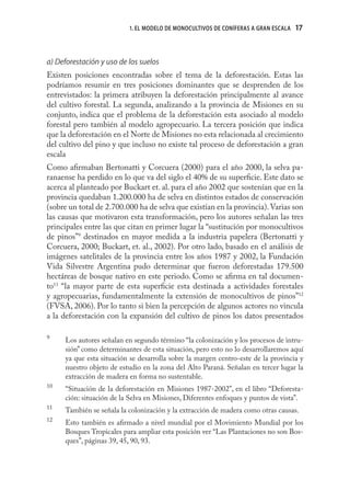 1. EL MODELO DE MONOCULTIVOS DE CONÍFERAS A GRAN ESCALA   17



a) Deforestación y uso de los suelos
Existen posiciones encontradas sobre el tema de la deforestación. Estas las
podríamos resumir en tres posiciones dominantes que se desprenden de los
entrevistados: la primera atribuyen la deforestación principalmente al avance
del cultivo forestal. La segunda, analizando a la provincia de Misiones en su
conjunto, indica que el problema de la deforestación esta asociado al modelo
forestal pero también al modelo agropecuario. La tercera posición que indica
que la deforestación en el Norte de Misiones no esta relacionada al crecimiento
del cultivo del pino y que incluso no existe tal proceso de deforestación a gran
escala
Como aﬁrmaban Bertonatti y Corcuera (2000) para el año 2000, la selva pa-
ranaense ha perdido en lo que va del siglo el 40% de su superﬁcie. Este dato se
acerca al planteado por Buckart et. al. para el año 2002 que sostenían que en la
provincia quedaban 1.200.000 ha de selva en distintos estados de conservación
(sobre un total de 2.700.000 ha de selva que existían en la provincia). Varias son
las causas que motivaron esta transformación, pero los autores señalan las tres
principales entre las que citan en primer lugar la “sustitución por monocultivos
de pinos”9 destinados en mayor medida a la industria papelera (Bertonatti y
Corcuera, 2000; Buckart, et. al., 2002). Por otro lado, basado en el análisis de
imágenes satelitales de la provincia entre los años 1987 y 2002, la Fundación
Vida Silvestre Argentina pudo determinar que fueron deforestadas 179.500
hectáreas de bosque nativo en este periodo. Como se aﬁrma en tal documen-
to11 “la mayor parte de esta superﬁcie esta destinada a actividades forestales
y agropecuarias, fundamentalmente la extensión de monocultivos de pinos”12
(FVSA, 2006). Por lo tanto si bien la percepción de algunos actores no vincula
a la deforestación con la expansión del cultivo de pinos los datos presentados

9
     Los autores señalan en segundo término “la colonización y los procesos de intru-
     sión” como determinantes de esta situación, pero esto no lo desarrollaremos aquí
     ya que esta situación se desarrolla sobre la margen centro-este de la provincia y
     nuestro objeto de estudio en la zona del Alto Paraná. Señalan en tercer lugar la
     extracción de madera en forma no sustentable.
10
     “Situación de la deforestación en Misiones 1987-2002”, en el libro “Deforesta-
     ción: situación de la Selva en Misiones, Diferentes enfoques y puntos de vista”.
11
     También se señala la colonización y la extracción de madera como otras causas.
12
     Esto también es aﬁrmado a nivel mundial por el Movimiento Mundial por los
     Bosques Tropicales para ampliar esta posición ver “Las Plantaciones no son Bos-
     ques”, páginas 39, 45, 90, 93.
 