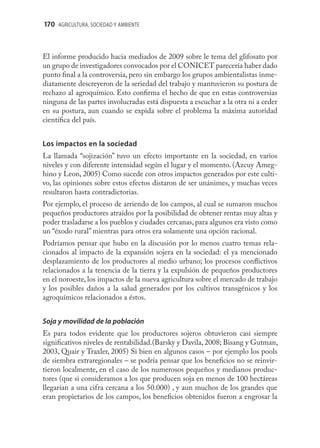 170 AGRICULTURA, SOCIEDAD Y AMBIENTE



El informe producido hacia mediados de 2009 sobre le tema del glifosato por
un grupo de investigadores convocados por el CONICET parecería haber dado
punto ﬁnal a la controversia, pero sin embargo los grupos ambientalistas inme-
diatamente descreyeron de la seriedad del trabajo y mantuvieron su postura de
rechazo al agroquímico. Esto conﬁrma el hecho de que en estas controversias
ninguna de las partes involucradas está dispuesta a escuchar a la otra ni a ceder
en su postura, aun cuando se expida sobre el problema la máxima autoridad
cientíﬁca del país.


Los impactos en la sociedad
La llamada “sojización” tuvo un efecto importante en la sociedad, en varios
niveles y con diferente intensidad según el lugar y el momento. (Azcuy Ameg-
hino y Leon, 2005) Como sucede con otros impactos generados por este culti-
vo, las opiniones sobre estos efectos distaron de ser unánimes, y muchas veces
resultaron hasta contradictorias.
Por ejemplo, el proceso de arriendo de los campos, al cual se sumaron muchos
pequeños productores atraídos por la posibilidad de obtener rentas muy altas y
poder trasladarse a los pueblos y ciudades cercanas, para algunos era visto como
un “éxodo rural” mientras para otros era solamente una opción racional.
Podríamos pensar que hubo en la discusión por lo menos cuatro temas rela-
cionados al impacto de la expansión sojera en la sociedad: el ya mencionado
desplazamiento de los productores al medio urbano; los procesos conﬂictivos
relacionados a la tenencia de la tierra y la expulsión de pequeños productores
en el noroeste, los impactos de la nueva agricultura sobre el mercado de trabajo
y los posibles daños a la salud generados por los cultivos transgénicos y los
agroquímicos relacionados a éstos.


Soja y movilidad de la población
Es para todos evidente que los productores sojeros obtuvieron casi siempre
signiﬁcativos niveles de rentabilidad.(Barsky y Davila, 2008; Bisang y Gutman,
2003, Quair y Traxler, 2005) Si bien en algunos casos – por ejemplo los pools
de siembra extraregionales – se podría pensar que los beneﬁcios no se reinvir-
tieron localmente, en el caso de los numerosos pequeños y medianos produc-
tores (que si consideramos a los que producen soja en menos de 100 hectáreas
llegarían a una cifra cercana a los 50.000) , y aun muchos de los grandes que
eran propietarios de los campos, los beneﬁcios obtenidos fueron a engrosar la
 