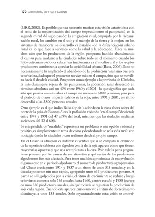 172 AGRICULTURA, SOCIEDAD Y AMBIENTE



(GRR, 2002). Es posible que sea necesario matizar esta visión catastroﬁsta con
el tema de la modernización del campo (especialmente el pampeano) en la
segunda mitad del siglo pasado: la emigración rural, empujada por la mecani-
zación rural, los cambios en el uso y el manejo de la tierra y la mejora en los
sistemas de transporte, se desarrolló en paralelo con la diferenciación urbano
rural en lo que hace a servicios como la salud y la educación. Hace ya mu-
chos años que los productores de la región pampeana han ido abandonando
el campo para mudarse a las ciudades, sobre todo en el momento cuando los
hijos enfrentan opciones educativas inexistentes en el medio rural y los propios
productores comienzan a apreciar la sociabilidad urbana (Balsa, 2006). Esto no
necesariamente ha implicado el abandono de la producción rural sino que esta
se urbaniza, dado que el productor no vive más en el campo, sino que se movili-
za hacia él desde la ciudad. Para poner como ejemplo a la provincia de Córdoba,
la más claramente sojera de las pampeanas, la población rural descendió en
términos absolutos casi un 40% entre 1960 y el 2001, lo que signiﬁca que cada
año que pasaba abandonaban el campo no menos de 5000 personas, pero para
el periodo de mayor impacto teórico de la soja, entre 1991 y 2001, ese ritmo
descendió a las 3.800 personas anuales.
Otro ejemplo es el que indica Balsa (op.cit.), adonde en la zona ahora sojera del
norte de la pcia. de Buenos Aires la población viviendo “en el campo” desciende
entre 1947 y 1991 del 47 al 9% del total, mientras que las ciudades medianas
ascienden del 32 al 60%.
Si esta pérdida de “ruralidad” representa un problema o una opción racional y
positiva, es simplemente un tema de cómo y desde donde se ve la vida rural: con
nostalgia desde las ciudades o con realismo desde el propio campo.
En el Chaco la situación es distinta: es verdad que si se compara la evolución
de la superﬁcie cubierta con algodón con la de la soja aparece como que tienen
trayectorias opuestas y que una reemplazara a la otra. Pero vale la pena pregun-
tarse primero por las causas de esa situación y qué sector de los productores
algodoneros fue más afectado. Para tener una idea aproximada de esa evolución
digamos que en el período algodonero, el numero de productores agropecuarios
del Chaco crecía entre 1914 y 1937 a un ritmo de unos 555 anuales, y en la
década posterior aún más rápido, agregando unos 637 productores por año. A
partir de allí, golpeados por la crisis, el ritmo de crecimiento se reduce y luego
se invierte: aumenta solo 165 anuales hasta 1960, y entre ese año y 1988 decrece
en unos 330 productores anuales, sin que todavía se registrara la producción de
soja en la región. Cuando esta aparece, curiosamente el ritmo de decrecimiento
disminuye, a unos 135 anuales. Solo coyunturalmente estas crisis se amorti-
 