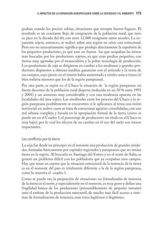9. IMPACTOS DE LA EXPANSIÓN AGROPECUARIA SOBRE LA SOCIEDAD Y EL AMBIENTE   173



guaban cuando los precios subían, situaciones que siempre fueron fugaces. El
resultado es un constante ﬂujo de emigración de la población rural, que tuvo
su pico en la década del 60, con unos 12.000 emigrante netos anuales. La ex-
pansión sojera, entonces, se realizó sobre una región en crisis casi estructural.
Pero eso no necesariamente signiﬁca que produjo directamente la expulsión de
los pequeños productores, ya que esos no fueron los que ocupaban las tierras
más buscadas por los productores sojeros, ya que eran predios pequeños, con
tierras muy agotadas por el monocultivo y la pobre tecnología de producción.
Los productores de soja se dirigieron en cambio a los medianos y grandes pro-
ductores dispuestos a obtener inéditas ganancias con el arriendo y la venta de
sus campos, cuyo precio en el ínterin había aumentado a niveles nunca vistos (si
bien todavía menores que los de la región pampeana).
Por otra parte, se repite en el Chaco la situación de la región pampeana: un
fuerte descenso de la población rural dispersa (reducida en un 30 % entre 1991
y 2001) y un aumento muy considerable y con una tendencia opuesta en las
localidades del área sojera. Las similitudes entre los proceso del Chaco y la re-
gión pampeana posiblemente se encuentren si le aplicamos al tema una visión
territorial: en ambos casos se trata de estructuras agrarias consolidadas, con una
red urbana compleja y basada en la apropiación formal de la tierra (como se
puede ver en el Cuadro 1, el porcentaje de productores sin título en el Chaco es
muy bajo), por lo cual los efectos de un cambio en el uso del suelo son menos
impactantes.


Los conﬂictos por la tierra
La soja fue desde un principio en el noroeste una producción de grandes unida-
des, formadas básicamente por capitales regionales y pampeanos que no tenían
tierra en la región. Al buscarla en Santiago del Estero y en el norte de Salta, se
generó un problema difícil con los pobladores que ya ocupaban esos campos.
Hay que tener en cuenta que la situación estructural de la tenencia de la tierra
es en el noroeste del país es totalmente diferente a la de la región pampeana,
como lo muestra el cuadro 1.
Como se puede ver, la proporción de situaciones no formalizadas de tenencia
de la tierra en el norte, y especialmente en el noroeste, es muy grave y deﬁne una
fragilidad básica de los productores (presumiblemente de pequeño tamaño)
ante el embate de la producción mercantil, de mucho más fácil acceso a siste-
mas de formalización de tenencia, sean estos legítimos o ilegítimos.
 