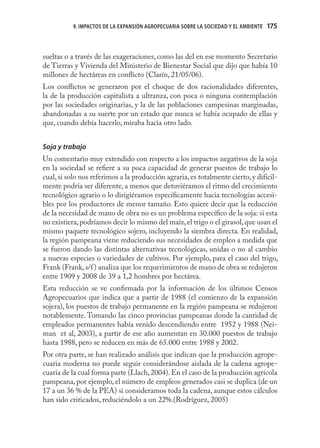 9. IMPACTOS DE LA EXPANSIÓN AGROPECUARIA SOBRE LA SOCIEDAD Y EL AMBIENTE   175



sueltas o a través de las exageraciones, como las del en ese momento Secretario
de Tierras y Vivienda del Ministerio de Bienestar Social que dijo que había 10
millones de hectáreas en conﬂicto (Clarín, 21/05/06).
Los conﬂictos se generaron por el choque de dos racionalidades diferentes,
la de la producción capitalista a ultranza, con poca o ninguna contemplación
por las sociedades originarias, y la de las poblaciones campesinas marginadas,
abandonadas a su suerte por un estado que nunca se había ocupado de ellas y
que, cuando debía hacerlo, miraba hacia otro lado.


Soja y trabajo
Un comentario muy extendido con respecto a los impactos negativos de la soja
en la sociedad se reﬁere a su poca capacidad de generar puestos de trabajo lo
cual, si solo nos referimos a la producción agraria, es totalmente cierto, y difícil-
mente podría ser diferente, a menos que detuviéramos el ritmo del crecimiento
tecnológico agrario o lo dirigiéramos especíﬁcamente hacia tecnologías accesi-
bles por los productores de menor tamaño. Esto quiere decir que la reducción
de la necesidad de mano de obra no es un problema especíﬁco de la soja: si esta
no existiera, podríamos decir lo mismo del maíz, el trigo o el girasol, que usan el
mismo paquete tecnológico sojero, incluyendo la siembra directa. En realidad,
la región pampeana viene reduciendo sus necesidades de empleo a medida que
se fueron dando las distintas alternativas tecnológicas, unidas o no al cambio
a nuevas especies o variedades de cultivos. Por ejemplo, para el caso del trigo,
Frank (Frank, s/f ) analiza que los requerimientos de mano de obra se redujeron
entre 1909 y 2008 de 39 a 1,2 hombres por hectárea.
Esta reducción se ve conﬁrmada por la información de los últimos Censos
Agropecuarios que indica que a partir de 1988 (el comienzo de la expansión
sojera), los puestos de trabajo permanente en la región pampeana se redujeron
notablemente. Tomando las cinco provincias pampeanas donde la cantidad de
empleados permanentes había venido descendiendo entre 1952 y 1988 (Nei-
man et al, 2003), a partir de ese año aumentan en 30.000 puestos de trabajo
hasta 1988, pero se reducen en más de 65.000 entre 1988 y 2002.
Por otra parte, se han realizado análisis que indican que la producción agrope-
cuaria moderna no puede seguir considerándose aislada de la cadena agrope-
cuaria de la cual forma parte (Llach, 2004). En el caso de la producción agrícola
pampeana, por ejemplo, el número de empleos generados casi se duplica (de un
17 a un 36 % de la PEA) si consideramos toda la cadena, aunque estos cálculos
han sido criticados, reduciéndolo a un 22%.(Rodríguez, 2005)
 