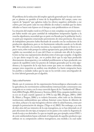 176 AGRICULTURA, SOCIEDAD Y AMBIENTE



El problema de la reducción del empleo agrícola generado por la soja casi siem-
pre se plantea en paralelo al tema de la despoblación del campo, como una
especie de “paquete” que aglutina todos los efectos negativos atribuidos a ese
cultivo, por otra parte cada vez mas difíciles de evaluar a medida que los datos
oﬁciales se hacen más lejanos en el tiempo y más problemáticos en el futuro.
La situación del empleo rural en el Chaco es más compleja: esa provincia siem-
pre había tenido una gran cantidad de trabajadores temporarios ligados a la
cosecha algodonera, necesidad que en parte era llenada por la población local y
en parte por migrantes estacionales provenientes de otras provincias. Esa masa
de trabajadores precarios había ﬂuctuado de acuerdo con las oscilaciones de la
producción algodonera, pero se vio fuertemente reducida cuando en la década
del ´90 se extendió a la cosecha mecánica. La expansión sojera no llenó ese es-
pacio vacío, sobre todo porque la cadena agropecuaria, que podía haber en parte
suplido esa necesidad, en el caso del Chaco se extiende más allá de la región.
Como no hay una superposición absoluta entre el área que ocupaba el algodón
y la que ahora ocupa la soja , no se podría decir que la soja haya producido
directamente desocupación, y en realidad posiblemente se haya producido una
especie de equilibrio entre los puestos de trabajos generados por la crisis algo-
donera y la expansión de la soja hacia zonas que antes no estaban cultivadas,
aunque estos requeriría un análisis mas detallado. La fuerte emigración hacia
los pueblos y ciudades indica que la soja no ha servido como amortiguador de
la crisis laboral generada por el algodón.


Soja y salud humana
Desde casi el comienzo de los experimentos biotecnológicos relacionados con
la agricultura, los movimientos ambientalistas internacionales comenzaron una
campaña en su contra, con la muy conocida ﬁgura de los “frankenfoods” (Bran-
ford, 2004; Pringle, 2003, Joensen y Semino, 2004). Esta campaña también tuvo
su eco en el país cuando apareció en 1996 la soja RR, (Pengue, 2004 y 2005
B; Altieri y Pengue, 2006) y es todavía frecuente, sobre todo en las distintas
instituciones ambientalistas que utilizan Internet como forma de difusión de
sus ideas, achacar a la soja transgénica efectos sobre la salud humana, como por
ejemplo la potenciación de alergias. (Trigo et al, 2002). Sin embargo, a ya más
de diez años del uso intensivo de la soja transgénica, no se han detectado en el
país afecciones de este tipo, ni tampoco en los países a los cuales la Argentina le
vende la soja y sus derivados. Lo que no impide que, por ejemplo, varias ONG´s
de corte ambientalista hayan solicitado el etiquetado de aquellos productos que
utilizan en su composición cultivos transgénicos, una medida a la cual nadie
 