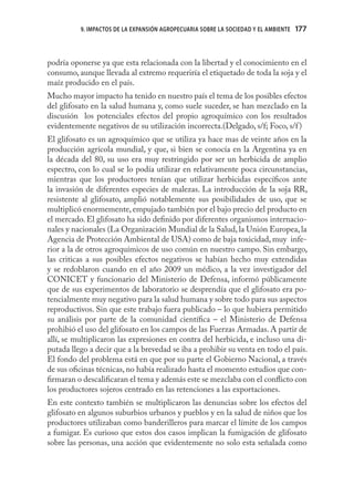 9. IMPACTOS DE LA EXPANSIÓN AGROPECUARIA SOBRE LA SOCIEDAD Y EL AMBIENTE   177



podría oponerse ya que esta relacionada con la libertad y el conocimiento en el
consumo, aunque llevada al extremo requeriría el etiquetado de toda la soja y el
maíz producido en el país.
Mucho mayor impacto ha tenido en nuestro país el tema de los posibles efectos
del glifosato en la salud humana y, como suele suceder, se han mezclado en la
discusión los potenciales efectos del propio agroquímico con los resultados
evidentemente negativos de su utilización incorrecta.(Delgado, s/f; Foco, s/f )
El glifosato es un agroquímico que se utiliza ya hace mas de veinte años en la
producción agrícola mundial, y que, si bien se conocía en la Argentina ya en
la década del 80, su uso era muy restringido por ser un herbicida de amplio
espectro, con lo cual se lo podía utilizar en relativamente poca circunstancias,
mientras que los productores tenían que utilizar herbicidas especíﬁcos ante
la invasión de diferentes especies de malezas. La introducción de la soja RR,
resistente al glifosato, amplió notablemente sus posibilidades de uso, que se
multiplicó enormemente, empujado también por el bajo precio del producto en
el mercado. El glifosato ha sido deﬁnido por diferentes organismos internacio-
nales y nacionales (La Organización Mundial de la Salud, la Unión Europea, la
Agencia de Protección Ambiental de USA) como de baja toxicidad, muy infe-
rior a la de otros agroquímicos de uso común en nuestro campo. Sin embargo,
las criticas a sus posibles efectos negativos se habían hecho muy extendidas
y se redoblaron cuando en el año 2009 un médico, a la vez investigador del
CONICET y funcionario del Ministerio de Defensa, informó públicamente
que de sus experimentos de laboratorio se desprendía que el glifosato era po-
tencialmente muy negativo para la salud humana y sobre todo para sus aspectos
reproductivos. Sin que este trabajo fuera publicado – lo que hubiera permitido
su análisis por parte de la comunidad cientíﬁca – el Ministerio de Defensa
prohibió el uso del glifosato en los campos de las Fuerzas Armadas. A partir de
allí, se multiplicaron las expresiones en contra del herbicida, e incluso una di-
putada llego a decir que a la brevedad se iba a prohibir su venta en todo el país.
El fondo del problema está en que por su parte el Gobierno Nacional, a través
de sus oﬁcinas técnicas, no había realizado hasta el momento estudios que con-
ﬁrmaran o descaliﬁcaran el tema y además este se mezclaba con el conﬂicto con
los productores sojeros centrado en las retenciones a las exportaciones.
En este contexto también se multiplicaron las denuncias sobre los efectos del
glifosato en algunos suburbios urbanos y pueblos y en la salud de niños que los
productores utilizaban como banderilleros para marcar el límite de los campos
a fumigar. Es curioso que estos dos casos implican la fumigación de glifosato
sobre las personas, una acción que evidentemente no solo esta señalada como
 