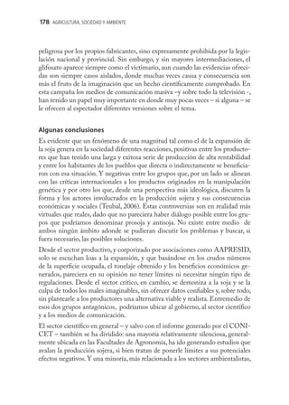 178 AGRICULTURA, SOCIEDAD Y AMBIENTE



peligrosa por los propios fabricantes, sino expresamente prohibida por la legis-
lación nacional y provincial. Sin embargo, y sin mayores intermediaciones, el
glifosato aparece siempre como el victimario, aun cuando las evidencias ofreci-
das son siempre casos aislados, donde muchas veces causa y consecuencia son
más el fruto de la imaginación que un hecho cientíﬁcamente comprobado. En
esta campaña los medios de comunicación masiva –y sobre todo la televisión -,
han tenido un papel muy importante en donde muy pocas veces – si alguna – se
le ofrecen al espectador diferentes versiones sobre el tema.


Algunas conclusiones
Es evidente que un fenómeno de una magnitud tal como el de la expansión de
la soja genera en la sociedad diferentes reacciones, positivas entre los producto-
res que han tenido una larga y exitosa serie de producción de alta rentabilidad
y entre los habitantes de los pueblos que directa o indirectamente se beneﬁcia-
ron con esa situación. Y negativas entre los grupos que, por un lado se alinean
con las críticas internacionales a los productos originados en la manipulación
genética y por otro los que, desde una perspectiva más ideológica, discuten la
forma y los actores involucrados en la producción sojera y sus consecuencias
económicas y sociales (Teubal, 2006). Estas controversias son en realidad más
virtuales que reales, dado que no pareciera haber diálogo posible entre los gru-
pos que podríamos denominar prosoja y antisoja. No existe entre medio de
ambos ningún ámbito adonde se pudieran discutir los problemas y buscar, si
fuera necesario, las posibles soluciones.
Desde el sector productivo, y corporizado por asociaciones como AAPRESID,
solo se escuchan loas a la expansión, y que basándose en los crudos números
de la superﬁcie ocupada, el tonelaje obtenido y los beneﬁcios económicos ge-
nerados, pareciera en su opinión no tener límites ni necesitar ningún tipo de
regulaciones. Desde el sector crítico, en cambio, se demoniza a la soja y se la
culpa de todos los males imaginables, sin ofrecer datos conﬁables y, sobre todo,
sin plantearle a los productores una alternativa viable y realista. Entremedio de
esos dos grupos antagónicos, podríamos ubicar al gobierno, al sector cientíﬁco
y a los medios de comunicación.
El sector cientíﬁco en general – y salvo con el informe generado por el CONI-
CET – también se ha dividido: una mayoría relativamente silenciosa, general-
mente ubicada en las Facultades de Agronomía, ha ido generando estudios que
avalan la producción sojera, si bien tratan de ponerle límites a sus potenciales
efectos negativos. Y una minoría, más relacionada a los sectores ambientalistas,
 