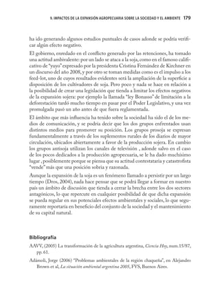 9. IMPACTOS DE LA EXPANSIÓN AGROPECUARIA SOBRE LA SOCIEDAD Y EL AMBIENTE   179



ha ido generando algunos estudios puntuales de casos adonde se podría veriﬁ-
car algún efecto negativo.
El gobierno, enredado en el conﬂicto generado por las retenciones, ha tomado
una actitud ambivalente: por un lado se ataca a la soja, como en el famoso caliﬁ-
cativo de “yuyo” expresado por la presidenta Cristina Fernández de Kirchner en
un discurso del año 2008, y por otro se toman medidas como es el impulso a los
feed-lot, uno de cuyos resultados evidentes será la ampliación de la superﬁcie a
disposición de los cultivadores de soja. Pero poco y nada se hace en relación a
la posibilidad de crear una legislación que tienda a limitar los efectos negativos
de la expansión sojera: por ejemplo la llamada “ley Bonasso” de limitación a la
deforestación tardó mucho tiempo en pasar por el Poder Legislativo, y una vez
promulgada pasó un año antes de que fuera reglamentada.
El ámbito que más inﬂuencia ha tenido sobre la sociedad ha sido el de los me-
dios de comunicación, y se podría decir que los dos grupos enfrentados usan
distintos medios para promover su posición. Los grupos prosoja se expresan
fundamentalmente a través de los suplementos rurales de los diarios de mayor
circulación, ubicados abiertamente a favor de la producción sojera. En cambio
los grupos antisoja utilizan los canales de televisión , adonde salvo en el caso
de los pocos dedicados a la producción agropecuaria, se le ha dado muchísimo
lugar , posiblemente porque se piensa que su actitud contestataria y catastroﬁsta
“vende” más que una posición sobria y razonada.
Aunque la expansión de la soja es un fenómeno llamado a persistir por un largo
tiempo (Dros, 2004), nada hace pensar que se podrá llegar a formar en nuestro
país un ámbito de discusión que tienda a cerrar la brecha entre los dos sectores
antagónicos, lo que repercute en cualquier posibilidad de que dicha expansión
se pueda regular en sus potenciales efectos ambientales y sociales, lo que segu-
ramente reportaría en beneﬁcio del conjunto de la sociedad y el mantenimiento
de su capital natural.



Bibliografía
AAVV, (2005) La transformación de la agricultura argentina, Ciencia Hoy, num.15/87,
  pp. 61.
Adámoli, Jorge (2006) “Problemas ambientales de la región chaqueña”, en Alejandro
   Brown et al, La situación ambiental argentina 2005, FVS, Buenos Aires.
 