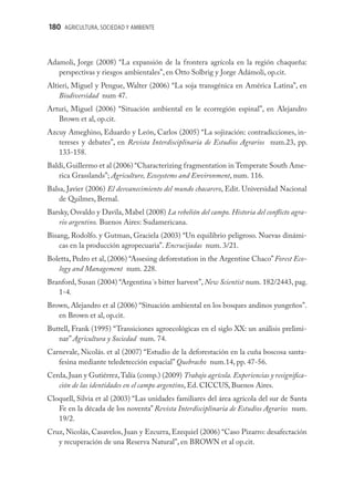 180 AGRICULTURA, SOCIEDAD Y AMBIENTE



Adamoli, Jorge (2008) “La expansión de la frontera agrícola en la región chaqueña:
   perspectivas y riesgos ambientales”, en Otto Solbrig y Jorge Adámoli, op.cit.
Altieri, Miguel y Pengue, Walter (2006) “La soja transgénica en América Latina”, en
    Biodiversidad num 47.
Arturi, Miguel (2006) “Situación ambiental en le ecorregión espinal”, en Alejandro
   Brown et al, op.cit.
Azcuy Ameghino, Eduardo y León, Carlos (2005) “La sojización: contradicciones, in-
   tereses y debates”, en Revista Interdisciplinaria de Estudios Agrarios num.23, pp.
   133-158.
Baldi, Guillermo et al (2006) “Characterizing fragmentation in Temperate South Ame-
   rica Grasslands”; Agriculture, Ecosystems and Environment, num. 116.
Balsa, Javier (2006) El desvanecimiento del mundo chacarero, Edit. Universidad Nacional
    de Quilmes, Bernal.
Barsky, Osvaldo y Davila, Mabel (2008) La rebelión del campo. Historia del conﬂicto agra-
   rio argentino. Buenos Aires: Sudamericana.
Bisang, Rodolfo. y Gutman, Graciela (2003) “Un equilibrio peligroso. Nuevas dinámi-
    cas en la producción agropecuaria”. Encrucijadas num. 3/21.
Boletta, Pedro et al, (2006) “Assesing deforestation in the Argentine Chaco” Forest Eco-
   logy and Management num. 228.
Branford, Susan (2004) “Argentina´s bitter harvest”, New Scientist num. 182/2443, pag.
   1-4.
Brown, Alejandro et al (2006) “Situación ambiental en los bosques andinos yungeños”.
   en Brown et al, op.cit.
Buttell, Frank (1995) “Transiciones agroecológicas en el siglo XX: un análisis prelimi-
   nar” Agricultura y Sociedad num. 74.
Carnevale, Nicolás. et al (2007) “Estudio de la deforestación en la cuña boscosa santa-
   fesina mediante teledetección espacial” Quebracho num.14, pp. 47-56.
Cerda, Juan y Gutiérrez, Talía (comp.) (2009) Trabajo agrícola. Experiencias y resigniﬁca-
   ción de las identidades en el campo argentino, Ed. CICCUS, Buenos Aires.
Cloquell, Silvia et al (2003) “Las unidades familiares del área agrícola del sur de Santa
   Fe en la década de los noventa” Revista Interdisciplinaria de Estudios Agrarios num.
   19/2.
Cruz, Nicolás, Casavelos, Juan y Ezcurra, Ezequiel (2006) “Caso Pizarro: desafectación
   y recuperación de una Reserva Natural”, en BROWN et al op.cit.
 