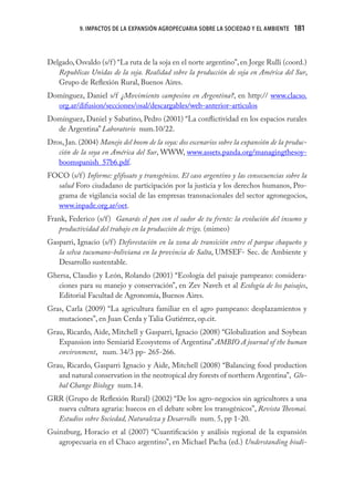 9. IMPACTOS DE LA EXPANSIÓN AGROPECUARIA SOBRE LA SOCIEDAD Y EL AMBIENTE     181
                                                                                        181


Delgado, Osvaldo (s/f ) “La ruta de la soja en el norte argentino”, en Jorge Rulli (coord.)
   Republicas Unidas de la soja. Realidad sobre la producción de soja en América del Sur,
   Grupo de Reﬂexión Rural, Buenos Aires.
Domínguez, Daniel s/f ¿Movimiento campesino en Argentina?, en http:// www.clacso.
  org.ar/difusion/secciones/osal/descargables/web-anterior-articulos
Domínguez, Daniel y Sabatino, Pedro (2001) “La conﬂictividad en los espacios rurales
  de Argentina” Laboratorio num.10/22.
Dros, Jan. (2004) Manejo del boom de la soya: dos escenarios sobre la expansión de la produc-
   ción de la soya en América del Sur, WWW, www.assets.panda.org/managingthesoy-
   boomspanish_57b6.pdf.
FOCO (s/f ) Informe: glifosato y transgénicos. El caso argentino y las consecuencias sobre la
  salud Foro ciudadano de participación por la justicia y los derechos humanos, Pro-
  grama de vigilancia social de las empresas transnacionales del sector agronegocios,
  www.inpade.org.ar/oet.
Frank, Federico (s/f ) Ganarás el pan con el sudor de tu frente: la evolución del insumo y
   productividad del trabajo en la producción de trigo. (mimeo)
Gasparri, Ignacio (s/f ) Deforestación en la zona de transición entre el parque chaqueño y
   la selva tucumano-boliviana en la provincia de Salta, UMSEF- Sec. de Ambiente y
   Desarrollo sustentable.
Ghersa, Claudio y León, Rolando (2001) “Ecología del paisaje pampeano: considera-
   ciones para su manejo y conservación”, en Zev Naveh et al Ecología de los paisajes,
   Editorial Facultad de Agronomía, Buenos Aires.
Gras, Carla (2009) “La agricultura familiar en el agro pampeano: desplazamientos y
   mutaciones”, en Juan Cerda y Talia Gutiérrez, op.cit.
Grau, Ricardo, Aide, Mitchell y Gasparri, Ignacio (2008) “Globalization and Soybean
   Expansion into Semiarid Ecosystems of Argentina” AMBIO A journal of the human
   environment, num. 34/3 pp- 265-266.
Grau, Ricardo, Gasparri Ignacio y Aide, Mitchell (2008) “Balancing food production
   and natural conservation in the neotropical dry forests of northern Argentina”, Glo-
   bal Change Biology num.14.
GRR (Grupo de Reﬂexión Rural) (2002) “De los agro-negocios sin agricultores a una
  nueva cultura agraria: huecos en el debate sobre los transgénicos”, Revista Theomai.
  Estudios sobre Sociedad, Naturaleza y Desarrollo num. 5, pp 1-20.
Guinzburg, Horacio et al (2007) “Cuantiﬁcación y análisis regional de la expansión
   agropecuaria en el Chaco argentino”, en Michael Pacha (ed.) Understanding biodi-
 