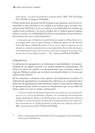 20 AGRICULTURA, SOCIEDAD Y AMBIENTE



     suelo es bueno…y eso genera un problema en el régimen hídrico.” (KK - Prof. de Ecología
     FCF-UNAM y Ecologista, 14/02/2008).
Si bien existen leyes de protección de bosques, lo que plantean varios de los en-
trevistados es que estas leyes no se cumplen y, en muchos casos, no existe con-
trol por parte del Estado. A su vez tampoco se han difundido los estudios que
analicen estas cuestiones y los pocos estudios que se realizan generan algunas
dudas en cuanto a la conﬁabilidad de la fuente como plantea varios entrevista-
dos (citamos solo uno a modo ilustrativo):
     “…lo que pasa es que el monitoreo de contaminación, por ejemplo en el Piray Guazú (arro-
     yo principal límite entre los deptos. Eldorado y Montecarlo, aﬂuente del Río Paraná),
     lo hace Alto Paraná (APSA, Alto Paraná S. A.), yo no se si hay otro organismo que este
     haciendo ese control de contaminación como más independiente. Esos controles dicen que no
     esta contaminado el arroyo, eso yo lo vi, pero lo cierto es que no hay peces en el arroyo, cuan-
     do antes, hace 10 años había un montón…” ( JJ – referente del PSA, 07/02/2008).


d) Agroquímicos
La utilización de agroquímicos no determina la sustentabilidad o la insusten-
tabilidad de una región asociada a un modelo productivo predominante. De
hecho son varios los análisis y las interpretaciones que se pueden realizar al
respecto. Debemos señalar que no hemos encontrado trabajos en la zona que
realicen estos análisis15.
De las entrevistas a referentes claves aparecen dos dimensiones asociadas a la
utilización de agroquímicos. La primera hace referencia a la comparación de la
utilización de agroquímicos entre diferentes cultivos y marca que la utilización
de agroquímicos por ha/año es menor en una plantación que en un cultivo de
tabaco, yerba o té como se señala a continuación:
     “… yo hice un análisis de los productos químicos que usa el tabaco, que usa la yerba mate,
     que usa el té y que usa la plantación y llegamos a la conclusión que una actividad por
     ejemplo absolutamente basada en el producto químico, una actividad forestal, utiliza un
     promedio, en su turno de rotación de medio kilo de producto químico por ha cuando el ta-
     baco esta usando entre 8 -10 kilos por ha/año, la yerba mate unos 3 kilos por ha por año.”
     (BB – funcionario de la FCF-UNAM, 05/02/2008)



15
       Como si existen para varias actividades de la zona pampeana como ser la planta-
       ción de soja, los feedlots, etc.
 