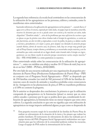 1. EL MODELO DE MONOCULTIVOS DE CONÍFERAS A GRAN ESCALA        21
                                                                                              21



La segunda hace referencia a la escala local centrándose en las consecuencias de
la utilización de los agroquímicos en las personas, cultivos y animales, como lo
maniﬁestan otros entrevistados:
     haciendo referencia a la aplicación de agroquímicos en los pinares “…cuando llueve el
     agua corre y lleva el veneno, expande por todos lados, mi papa trajo la mandioca amarilla,
     nosotros les decíamos que eso no se puede comer con veneno y los maicitos así salen, todos
     chiquititos”. También señala:“…otros de los problemas que mas sufrieron los vecinos es que
     en épocas en que los pinitos eran chicos tiraban todo el tiempo los agrotóxicos, se sentía un
     olor fuertísimo, un olor terrible y empezaban a venir los pollos, los patos y se daban vuelta
     y morían y pensábamos a lo mejor es peste, pero después nos llamaba la atención porque
     cuando íbamos, detrás de nuestra casa, los pinares, todo, hay un arroyo muy grande que
     sale al Piray Guazú, siempre íbamos y mirábamos y se encontraba conejos muertos y son los
     animalitos que están comiendo de ese lugar donde están tirando todo el tiempo eso (agro-
     químicos), eso nos llamo mucho la atención porque encontraron varios conejos muertos.”
     (LL – PIP, 19/02/2008). Lo entre paréntesis es nuestros.
Otro entrevistado señala sobre las consecuencias de la utilización de agroquí-
micos: “… antes vos melabas una abeja y sacabas 10-15 litros de miel, hoy no te
da ni un litro” (MM – PUSaLi, 20/02/2008).
Por otro lado de una encuesta realizada por una organización de pequeños pro-
ductores de Puerto Piray (Productores Independientes de Puerto Piray – PIP)
en conjunto con el Programa Social Agropecuario – PSA16 se desprende que
de 194 familias censadas (un total de 942 personas) el 52% de las familias de-
nuncian casos de muerte de animales y mandioca podridas como consecuencia
de las fumigación en las plantaciones de pino, el 30% no maniﬁesta problemas
y el 18% no contesto la pregunta.
De lo anterior se desprenden dos conclusiones: la primera es que la utilización
comparada de agroquímicos en la forestación (pinar) es menor que en otros
cultivo anuales o perennes por lo que se podría decir que, considerando la uti-
lización de agroquímico, la forestación tiene un menor impacto que estos otros
cultivos. La segunda conclusión es que esto no signiﬁca que esta utilización de
agroquímicos no tenga impacto ambiental alguno, ya que como se desprende de

16
       Esta pequeña encuesta surgió de la necesidad de las familias de Puerto Piray de
       realizar un relevamiento de la situación de la tierra y los pinares que rodean los
       predios familiares. El instrumento de relevamiento de datos fue realizado por el
       equipo técnico del PSA (Programa Social Agropecuario) realizándose una capa-
       citación para que los referentes de la comunidad pudieran realizar las encuestas.
       Luego el equipo de PSA realizo la sistematización de los datos.
 