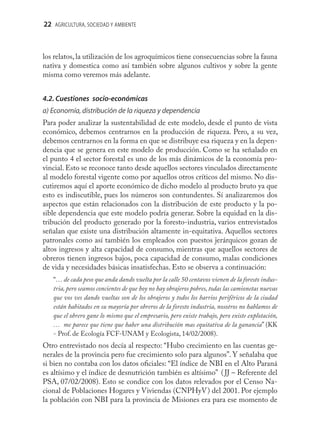 22 AGRICULTURA, SOCIEDAD Y AMBIENTE



los relatos, la utilización de los agroquímicos tiene consecuencias sobre la fauna
nativa y domestica como así también sobre algunos cultivos y sobre la gente
misma como veremos más adelante.


4.2. Cuestiones socio-económicas
a) Economía, distribución de la riqueza y dependencia
Para poder analizar la sustentabilidad de este modelo, desde el punto de vista
económico, debemos centrarnos en la producción de riqueza. Pero, a su vez,
debemos centrarnos en la forma en que se distribuye esa riqueza y en la depen-
dencia que se genera en este modelo de producción. Como se ha señalado en
el punto 4 el sector forestal es uno de los más dinámicos de la economía pro-
vincial. Esto se reconoce tanto desde aquellos sectores vinculados directamente
al modelo forestal vigente como por aquellos otros críticos del mismo. No dis-
cutiremos aquí el aporte económico de dicho modelo al producto bruto ya que
esto es indiscutible, pues los números son contundentes. Sí analizaremos dos
aspectos que están relacionados con la distribución de este producto y la po-
sible dependencia que este modelo podría generar. Sobre la equidad en la dis-
tribución del producto generado por la foresto-industria, varios entrevistados
señalan que existe una distribución altamente in-equitativa. Aquellos sectores
patronales como así también los empleados con puestos jerárquicos gozan de
altos ingresos y alta capacidad de consumo, mientras que aquellos sectores de
obreros tienen ingresos bajos, poca capacidad de consumo, malas condiciones
de vida y necesidades básicas insatisfechas. Esto se observa a continuación:
   “… de cada peso que anda dando vuelta por la calle 50 centavos vienen de la foresto indus-
   tria, pero seamos concientes de que hoy no hay obrajeros pobres, todas las camionetas nuevas
   que vos ves dando vueltas son de los obrajeros y todos los barrios periféricos de la ciudad
   están habitados en su mayoría por obreros de la foresto industria, nosotros no hablamos de
   que el obrero gane lo mismo que el empresario, pero existe trabajo, pero existe explotación,
   … me parece que tiene que haber una distribución mas equitativa de la ganancia” (KK
   - Prof. de Ecología FCF-UNAM y Ecologista, 14/02/2008).
Otro entrevistado nos decía al respecto: “Hubo crecimiento en las cuentas ge-
nerales de la provincia pero fue crecimiento solo para algunos”. Y señalaba que
si bien no contaba con los datos oﬁciales: “El índice de NBI en el Alto Paraná
es altísimo y el índice de desnutrición también es altísimo” ( JJ – Referente del
PSA, 07/02/2008). Esto se condice con los datos relevados por el Censo Na-
cional de Poblaciones Hogares y Viviendas (CNPHyV) del 2001. Por ejemplo
la población con NBI para la provincia de Misiones era para ese momento de
 