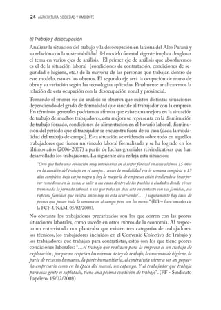 24 AGRICULTURA, SOCIEDAD Y AMBIENTE



b) Trabajo y desocupación
Analizar la situación del trabajo y la desocupación en la zona del Alto Paraná y
su relación con la sustentabilidad del modelo forestal vigente implica desglosar
el tema en varios ejes de análisis. El primer eje de análisis que abordaremos
es el de la situación laboral (condiciones de contratación, condiciones de se-
guridad e higiene, etc.) de la mayoría de las personas que trabajan dentro de
este modelo, esto es los obreros. El segundo eje será la ocupación de mano de
obra y su variación según las tecnologías aplicadas. Finalmente analizaremos la
relación de esta ocupación con la desocupación zonal y provincial.
Tomando el primer eje de análisis se observa que existen distintas situaciones
dependiendo del grado de formalidad que vincule al trabajador con la empresa.
En términos generales podríamos aﬁrmar que existe una mejora en la situación
de trabajo de muchos trabajadores, esta mejora se representa en la disminución
de trabajo forzado, condiciones de alimentación en el horario laboral, disminu-
ción del periodo que el trabajador se encuentra fuera de su casa (dada la moda-
lidad del trabajo de campo). Esta situación se evidencia sobre todo en aquellos
trabajadores que tienen un vínculo laboral formalizado y se ha logrado en los
últimos años (2006-2007) a partir de luchas gremiales reivindicativas que han
desarrollado los trabajadores. La siguiente cita reﬂeja esta situación:
   “Creo que hubo una evolución muy interesante en el sector forestal en estos últimos 15 años
   en la cuestión del trabajo en el campo…antes la modalidad era ir semana completa o 15
   días completos bajo carpa negra y hoy la mayoría de empresas están tendiendo a incorpo-
   rar comedores en la zona, a salir a sus casas dentro de los pueblos o ciudades donde viven
   terminada la jornada laboral, o sea que todos los días esta en contacto con sus familias, esa
   ruptura familiar que existía antes hoy no esta ocurriendo(… ) seguramente hay casos de
   peones que pasan toda la semana en el campo pero son los menos” (BB – funcionario de
   la FCF-UNAM, 05/02/2008).
No obstante los trabajadores precarizados son los que corren con las peores
situaciones laborales, como sucede en otros rubros de la economía. Al respec-
to un entrevistado nos planteaba que existen tres categorías de trabajadores:
los técnicos, los trabajadores incluidos en el Convenio Colectivo de Trabajo y
los trabajadores que trabajan para contratistas, estos son los que tiene peores
condiciones laborales: “…el trabajo que realizan para la empresa es un trabajo de
explotación , porque no respetan las normas de ley de trabajo, las normas de higiene, la
parte de recursos humanos, la parte humanitaria, el contratista viene a ser un peque-
ño empresario como en la época del mensú, un capanga. Y el trabajador que trabaja
para esta gente es explotado, tiene una pésima condición de trabajo”. (FF - Sindicato
Papelero, 15/02/2008)
 