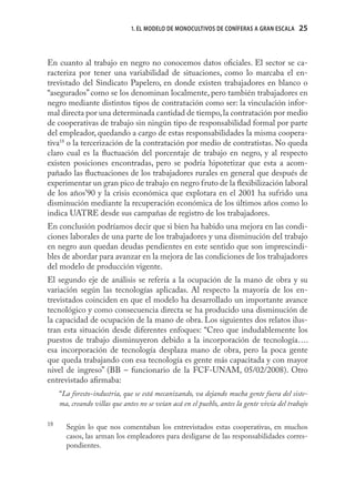 1. EL MODELO DE MONOCULTIVOS DE CONÍFERAS A GRAN ESCALA      25



En cuanto al trabajo en negro no conocemos datos oﬁciales. El sector se ca-
racteriza por tener una variabilidad de situaciones, como lo marcaba el en-
trevistado del Sindicato Papelero, en donde existen trabajadores en blanco o
“asegurados” como se los denominan localmente, pero también trabajadores en
negro mediante distintos tipos de contratación como ser: la vinculación infor-
mal directa por una determinada cantidad de tiempo, la contratación por medio
de cooperativas de trabajo sin ningún tipo de responsabilidad formal por parte
del empleador, quedando a cargo de estas responsabilidades la misma coopera-
tiva18 o la tercerización de la contratación por medio de contratistas. No queda
claro cual es la ﬂuctuación del porcentaje de trabajo en negro, y al respecto
existen posiciones encontradas, pero se podría hipotetizar que esta a acom-
pañado las ﬂuctuaciones de los trabajadores rurales en general que después de
experimentar un gran pico de trabajo en negro fruto de la ﬂexibilización laboral
de los años’90 y la crisis económica que explotara en el 2001 ha sufrido una
disminución mediante la recuperación económica de los últimos años como lo
indica UATRE desde sus campañas de registro de los trabajadores.
En conclusión podríamos decir que si bien ha habido una mejora en las condi-
ciones laborales de una parte de los trabajadores y una disminución del trabajo
en negro aun quedan deudas pendientes en este sentido que son imprescindi-
bles de abordar para avanzar en la mejora de las condiciones de los trabajadores
del modelo de producción vigente.
El segundo eje de análisis se refería a la ocupación de la mano de obra y su
variación según las tecnologías aplicadas. Al respecto la mayoría de los en-
trevistados coinciden en que el modelo ha desarrollado un importante avance
tecnológico y como consecuencia directa se ha producido una disminución de
la capacidad de ocupación de la mano de obra. Los siguientes dos relatos ilus-
tran esta situación desde diferentes enfoques: “Creo que indudablemente los
puestos de trabajo disminuyeron debido a la incorporación de tecnología….
esa incorporación de tecnología desplaza mano de obra, pero la poca gente
que queda trabajando con esa tecnología es gente más capacitada y con mayor
nivel de ingreso” (BB – funcionario de la FCF-UNAM, 05/02/2008). Otro
entrevistado aﬁrmaba:
     “La foresto-industria, que se está mecanizando, va dejando mucha gente fuera del siste-
     ma, creando villas que antes no se veían acá en el pueblo, antes la gente vivía del trabajo

18
       Según lo que nos comentaban los entrevistados estas cooperativas, en muchos
       casos, las arman los empleadores para desligarse de las responsabilidades corres-
       pondientes.
 