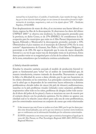 26 AGRICULTURA, SOCIEDAD Y AMBIENTE



     manual hoy no lo puede hacer, el carpidor, el macheteador, el que mataba hormiga, hoy por
     hoy ya no tiene inserción laboral, porque en este sistema de monocultivo forestal la imple-
     mentación de tecnología, maquinaria y todo eso lo ha dejado afuera.” (FF - Sindicato
     Papelero, 15/02/2008)
Este desplazamiento de mano de obra, al no encontrar una fuente laboral sus-
tituta, engrosa las ﬁlas de la desocupación. Si observamos los datos del último
CNPHyV 200119 se observa esta tendencia. La desocupación promedio para
la provincia, en dicho Censo, es de 27% (INDEC). Si consideramos la des-
ocupación para los municipios que están en el Alto Paraná (departamentos de
Iguazú, Eldorado y Montecarlo) la desocupación promedio asciende a 33%.
Obteniéndose el pico máximo en el municipio de Libertad (37%). En la zona
noreste20 departamentos de Guaraní, San Pedro y Gral. Manuel Belgrano, el
porcentaje es de 24%. De aquí se desprende que la zona de mayor desarrollo
forestal es a su vez la que mayor tasa de desempleo tenía en la provincia. Estos
datos pueden variar en su magnitud pero a la luz de los relatos de los referentes
de la zona, entendemos que la tendencia continua actualmente.


c) Salud y situación sanitaria
Estudiar la situación sanitaria asociada al modelo de producción forestal vi-
gente es fundamental para “echar” luz al análisis de sustentabilidad que, de
manera introductoria, estamos tratando de desarrollar. Nuevamente se repite
la falta o la diﬁcultad de acceso a datos oﬁciales, por lo que nos basaremos en
los relatos obtenidos en las entrevistas. Las principales cuestiones relacionadas
con la salud que se desprenden de las entrevistas hacen referencias a distintas
problemáticas: elevado índice de cáncer (de piel, de riñones), malformaciones,
manchas en la piel, problemas visuales (relatados como cataratas), problemas
respiratorios sobre todo en los niños, problemas de alergias (sobre todo asocia-
da al efecto del polen de los pinos) y hasta se menciona un caso de muerte por
el contacto directo con los productos químicos. En los relatos no aparece con
claridad cual es la relación causa-efecto para cada una de estas problemáticas,
pero los entrevistados mencionan un conjunto de causas que están relacionadas

19
       Cabe remarcar que este Censo se realizo en el año 2001, por lo que los datos pue-
       den estar desactualizados, aun así lo que nos interesa es mostrar cierta tendencia
       que se conﬁrmaría con la información brindada por los referentes entrevistados.
20
       El INTA caracteriza a esta zona como agro económica homogénea al igual que la
       zona del Alto Paraná, ver Plan Tecnológico Regional 2005-2007, INTA Centro
       Regional Misiones
 