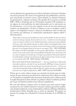 1. EL MODELO DE MONOCULTIVOS DE CONÍFERAS A GRAN ESCALA          27



con: la utilización de agroquímicos, los efectos del polen, la “presencia” del pino
cerca de las personas. En cuanto a la magnitud de esta problemática, como he-
mos mencionado no tenemos acceso a datos oﬁciales, no obstante trataremos
de aproximarnos a algunos cuestiones. Por ejemplo de la encuesta ya referida
(PIP – PSA) se desprende que de 194 familias censadas el 9% maniﬁesta te-
ner alguno de estos problemas de salud relacionados con la convivencia con
las forestaciones, a su vez este censo registro el caso de una niña muerta por
contacto con agroquímicos. Si bien no sabemos si esto se extrapola a toda la
región o si la magnitud es menor o mayor, lo consideramos como un dato que
nos muestra una referencia. A continuación reproducimos algunos relatos a
título ilustrativo:
   “Hay muchos vecinos que tiene problemas de cáncer de piel, también de cáncer de riñones,
   nosotros creemos que es porque tenemos el pino tan cerca… los doctores no nos dicen porque
   es, pero eso le pasa a muchos vecinos. También hay muchos vecinos que tenemos problemas
   en los ojos, vemos todo nublado, cataratas me dijo la médica. Y me preguntó donde vivía,
   donde trabajaba, qué hacia, yo le conté que vivía cerca de los pinos, y ella no me aseguró que
   fuera por eso, me preguntó mucho de eso, pero no me aseguró.” (LL – PIP, 19/02/2008).
   En cuanto a los efectos del polen: “yo noto que por culpa del polen…la mayoría de los
   niños de 1 año, 2 años, hasta 5 años tienen problemas bronquiales una o dos veces por año,
   esos catarros cargados, me entendés, que es la etapa en que yo pienso le hace efecto el polen de
   la semilla del pino, desde que nacen hasta que de alguna manera le hace reacción el cuerpo,
   yo vi en todos los niños” (II – MST Libertad, 15/02/2008).
   Otro entrevistado de Puerto Libertad decía: “… hay casos de gente que se enferma por
   los productos químicos, estos días he visto un personal de APSA que me causa un poco de
   impresión mirarlo a la cara por las manchas que esta teniendo en la cara”(…) ”pero eso ya
   es una discusión gastada, porque el poder de loby de la empresa hace que sea imposible una
   discusión seria, ni siquiera utópicamente”. (HH – MST Libertad, 15/02/2008).
Nótese que en varios relatos emerge una situación de presión para el oculta-
miento de estas situaciones por parte de las instituciones de la salud y los médi-
cos. No podemos comprobar estas situaciones de presión, pero si aﬁrmar que de
la amplia búsqueda de datos oﬁciales no pudimos obtener resultados positivos
por lo que esta hipótesis podría tomar relevancia signiﬁcativa.
Por otro lado debemos analizar cual es la relación que existe entre la imple-
mentación de este modelo forestal y la situación sanitaria general de la pobla-
ción, fundamentalmente con las enfermedades endémicas (Dengue, Paludismo,
Leishmaniosis, Fiebre Amarilla) que se creían ya superadas. Al respecto un
docente de ecología de la Facultad de Ciencias Forestales de la UNAM nos
decía:
 