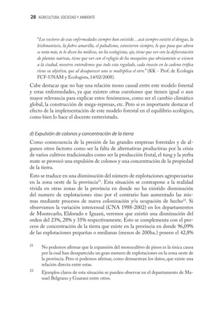 28 AGRICULTURA, SOCIEDAD Y AMBIENTE



     “Los vectores de esas enfermedades siempre han existido…acá siempre existió el dengue, la
     leishmaniosis, la ﬁebre amarilla, el paludismo, estuvieron siempre, lo que pasa que ahora
     se nota más, te lo dicen los médicos, no los ecologistas, ojo, tiene que ver con la deforestación
     de plantas nativas, tiene que ver con el refugio de los mosquitos que obviamente se vienen
     a la ciudad, nosotros entendemos que todo esta regulado, cada insecto en la cadena tróﬁca
     tiene su objetivo, que al desaparecer uno se multiplica el otro.” (KK - Prof. de Ecología
     FCF-UNAM y Ecologista, 14/02/2008).
Cabe destacar que no hay una relación mono causal entre este modelo forestal
y estas enfermedades, ya que existen otras cuestiones que tienen igual o aun
mayor relevancia para explicar estos fenómenos, como ser el cambio climático
global, la construcción de mega-represas, etc. Pero si es importante destacar el
efecto de la implementación de este modelo forestal en el equilibrio ecológico,
como bien lo hace el docente entrevistado.


d) Expulsión de colonos y concentración de la tierra
Como consecuencia de la presión de las grandes empresas forestales y de al-
gunos otros factores como ser la falta de alternativas productivas por la crisis
de varios cultivos tradicionales como ser la producción frutal, el tung y la yerba
mate se provocó una expulsión de colonos y una concentración de la propiedad
de la tierra.
Esto se traduce en una disminución del número de explotaciones agropecuarias
en la zona oeste de la provincia21. Esta situación se contrapone a la realidad
vivida en otras zonas de la provincia en donde no ha existido disminución
del numero de explotaciones sino por el contrario han aumentado las mis-
mas mediante procesos de nueva colonización y/u ocupación de hecho22. Si
observamos la variación intercensal (CNA 1988-2002) en los departamentos
de Montecarlo, Eldorado e Iguazú, veremos que existió una disminución del
orden del 23%, 28% y 35% respectivamente. Esto se complementa con el pro-
ceos de concentración de la tierra que existe en la provincia en donde 96,09%
de las explotaciones pequeñas o medianas (menos de 200ha.) poseen el 42,8%

21
       No podemos aﬁrmar que la expansión del monocultivo de pinos es la única causa
       por la cual han desaparecido un gran numero de explotaciones en la zona oeste de
       la provincia. Pero si podemos aﬁrmar, como demuestran los datos, que existe una
       relación directa entre estas.
22
       Ejemplos claros de esta situación se pueden observar en el departamento de Ma-
       nuel Belgrano y Guaraní entre otros.
 